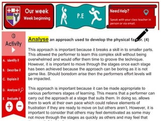 (01/06/2020)
(15/06/2020)
Mrs Shaw’s email
debbie.shaw@eastayrshire.org.uk
Speak with your class teacher in
person or via email.
Analyse an approach used to develop the physical factor. (4)
This approach is important because it breaks a skill in to smaller parts.
This allowed the performer to learn this complex skill without being
overwhelmed and would offer them time to groove the technique.
However, it is important to move through the stages once each stage
has been achieved because the approach can be boring as it is not
game like. Should boredom arise then the performers effort levels will
be impacted.
This approach is important because it can be made appropriate to
various performers stages of learning. This means that a performer can
carry out the approach at a stage that suits them. In doing so, allows
them to work at their own pace which could relieve elements of
frustration if they are ready to move on but others aren’t. However, it is
important to consider that others may feel demotivated as some may
not move through the stages as quickly as others and may feel that
 