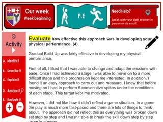 (01/06/2020)
(15/06/2020)
Mrs Shaw’s email
debbie.shaw@eastayrshire.org.uk
Speak with your class teacher in
person or via email.
Evaluate how effective this approach was in developing your
physical performance. (4).
Gradual Build Up was fairly effective in developing my physical
performance.
First of all, I liked that I was able to change and adapt the sessions with
ease. Once I had achieved a stage I was able to move on to a more
difficult stage and this progression kept me interested. In addition, I
found it an easy approach to carry out and measure. I knew that before
moving on I had to perform 5 consecutive spikes under the conditions
of each stage. This target kept me motivated.
However, I did not like how it didn’t reflect a game situation. In a game
the play is much more fast-paced and there are lots of things to think
about. The approach did not reflect this as everything was broken down
set step by step and I wasn’t able to break the skill down step by step
 