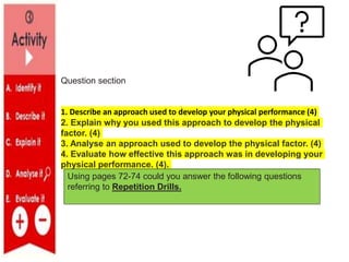 Question section
1. Describe an approach used to develop your physical performance (4)
2. Explain why you used this approach to develop the physical
factor. (4)
3. Analyse an approach used to develop the physical factor. (4)
4. Evaluate how effective this approach was in developing your
physical performance. (4).
Using pages 72-74 could you answer the following questions
referring to Repetition Drills.
 
