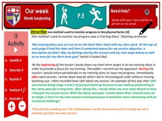 (01/06/2020)
(15/06/2020)
Mrs Shaw’s email
debbie.shaw@eastayrshire.org.uk
(20/10/2020)
Speak with your class teacher in
person or via email.
Speak with your class teacher in
person or via email.
Describe one method used to monitor progress in the physical factor (4)
One method I used to monitor my progress was a Training Diary.’ (Starting sentence)
‘My training diary was set out on an A4 sheet that I kept with my class work. At the top of
each page it had the date and then it contained spaces for my session objective, a
description of what I did, my feelings during the session and my next steps below as well
as an area for my short term goal’ (what it looked like)
‘At the beginning of the lesson I wrote down my short term target in to my training diary in
order to provide a focus for my training. Thereafter I carried out my approach. During the
session I would return periodically to my training diary to input my progress. Immediately
after each session, I wrote down exactly what I did in chronological order without missing
anything out. I then recorded how I felt about my session. An example of this was that I felt
very bored doing stage 1 and 2 of gradual build up because it was tedious performing at
the same pace for a long time. After doing this, I wrote down my next steps based on how
I thought my session went. With the above example, I wrote down that I should move on
to stages 3 and 4 in my next session training because it would be more interesting with an
increased challenge.’
‘I finished by reading over the information I wrote down and used it to help me set a
realistic goal for my next session.
 