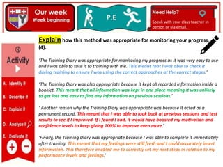 Speak with your class teacher in
person or via email.
Explain how this method was appropriate for monitoring your progress.
(4).
‘The Training Diary was appropriate for monitoring my progress as it was very easy to use
and I was able to take it to training with me. This meant that I was able to check it
during training to ensure I was using the correct approaches at the correct stages.’
‘The Training Diary was also appropriate because it kept all recorded information inside a
booklet. This meant that all information was kept in one place meaning it was unlikely
to get lost and easy to find any information on previous sessions.’
‘ Another reason why the Training Diary was appropriate was because it acted as a
permanent record. This meant that I was able to look back at previous sessions and test
results to see if I improved. If I found I had, it would have boosted my motivation and
confidence levels to keep giving 100% to improve even more.’
‘Finally, the Training Diary was appropriate because I was able to complete it immediately
after training. This meant that my feelings were still fresh and I could accurately insert
information. This therefore enabled me to correctly set my next steps in relation to my
performance levels and feelings.’
 
