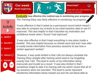 Speak with your class teacher in
person or via email.
Evaluate how effective this method was in monitoring your progress. (4)
The Training Diary was fairly effective in monitoring my progress.’
‘It was effective in that it acted as a permanent record which meant I
was able to compare my re-tests to my initial baseline data to see if I
improved. This was helpful in that it boosted my motivation and
confidence levels when I found I had improved.’
‘It was also effective in that it kept everything in one place inside a
booklet. This was helpful because no sheets were lost and I was able
to easily locate information from previous sessions to see how a
certain approach worked.’
‘However, it was quite limited in that I did not always complete the
Training Diary straight after training which lead to me forgetting
exactly how I felt. This lead to some of my information being
inaccurate and invalid as a result.’ It was also limited in that I
sometimes forgot to take it to training with me which meant that all of
my sessions were not recorded. This lead to some important
monitoring information being missed out and me not being able to
 