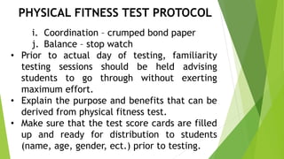 PHYSICAL FITNESS TEST PROTOCOL 
i. Coordination – crumped bond paper 
j. Balance – stop watch 
• Prior to actual day of testing, familiarity 
testing sessions should be held advising 
students to go through without exerting 
maximum effort. 
• Explain the purpose and benefits that can be 
derived from physical fitness test. 
• Make sure that the test score cards are filled 
up and ready for distribution to students 
(name, age, gender, ect.) prior to testing. 
 