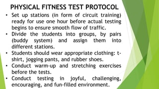 PHYSICAL FITNESS TEST PROTOCOL 
• Set up stations (in form of circuit training) 
ready for use one hour before actual testing 
begins to ensure smooth flow of traffic. 
• Divide the students into groups, by pairs 
(buddy system) and assign them into 
different stations. 
• Students should wear appropriate clothing: t-shirt, 
jogging pants, and rubber shoes. 
• Conduct warm-up and stretching exercises 
before the tests. 
• Conduct testing in joyful, challenging, 
encouraging, and fun-filled environment. 
