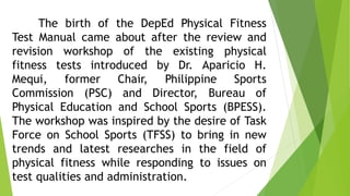 The birth of the DepEd Physical Fitness 
Test Manual came about after the review and 
revision workshop of the existing physical 
fitness tests introduced by Dr. Aparicio H. 
Mequi, former Chair, Philippine Sports 
Commission (PSC) and Director, Bureau of 
Physical Education and School Sports (BPESS). 
The workshop was inspired by the desire of Task 
Force on School Sports (TFSS) to bring in new 
trends and latest researches in the field of 
physical fitness while responding to issues on 
test qualities and administration. 
 
