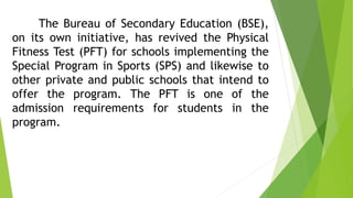 The Bureau of Secondary Education (BSE), 
on its own initiative, has revived the Physical 
Fitness Test (PFT) for schools implementing the 
Special Program in Sports (SPS) and likewise to 
other private and public schools that intend to 
offer the program. The PFT is one of the 
admission requirements for students in the 
program. 
 