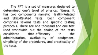 The PFT is a set of measures designed to 
determined one’s level of physical fitness. It 
has two components namely: Health-Related 
and Skill-Related Tests. Each component 
comprises several tests and specific testing 
protocols. There are one thousand and one test 
used worldwide but the choice of the tests 
considered time-efficiency in the 
administration, availability of equipment, 
simplicity of the procedures, and practicality of 
the tests. 
 