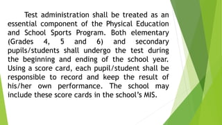 Test administration shall be treated as an 
essential component of the Physical Education 
and School Sports Program. Both elementary 
(Grades 4, 5 and 6) and secondary 
pupils/students shall undergo the test during 
the beginning and ending of the school year. 
Using a score card, each pupil/student shall be 
responsible to record and keep the result of 
his/her own performance. The school may 
include these score cards in the school’s MIS. 
 