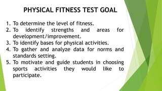 PHYSICAL FITNESS TEST GOAL 
1. To determine the level of fitness. 
2. To identify strengths and areas for 
development/improvement. 
3. To identify bases for physical activities. 
4. To gather and analyze data for norms and 
standards setting. 
5. To motivate and guide students in choosing 
sports activities they would like to 
participate. 
 