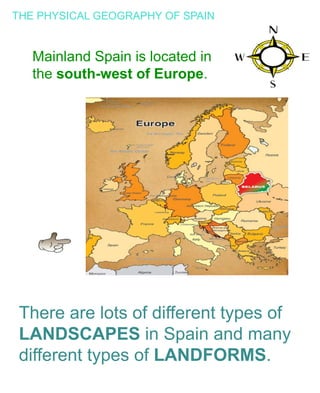 THE PHYSICAL GEOGRAPHY OF SPAIN
Mainland Spain is located in
the south-west of Europe.
There are lots of different types of
LANDSCAPES in Spain and many
different types of LANDFORMS.
 