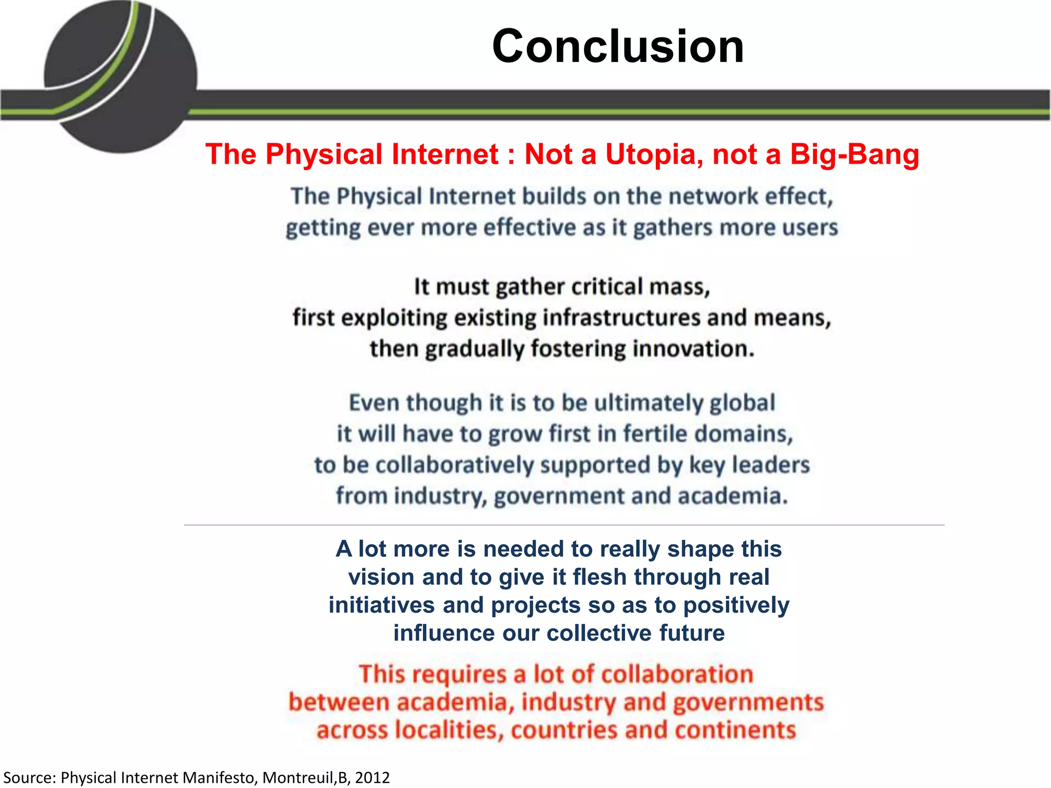 Conclusion
A lot more is needed to really shape this
vision and to give it flesh through real
initiatives and projects so as to positively
influence our collective future
The Physical Internet : Not a Utopia, not a Big-Bang
Source: Physical Internet Manifesto, Montreuil,B, 2012
 