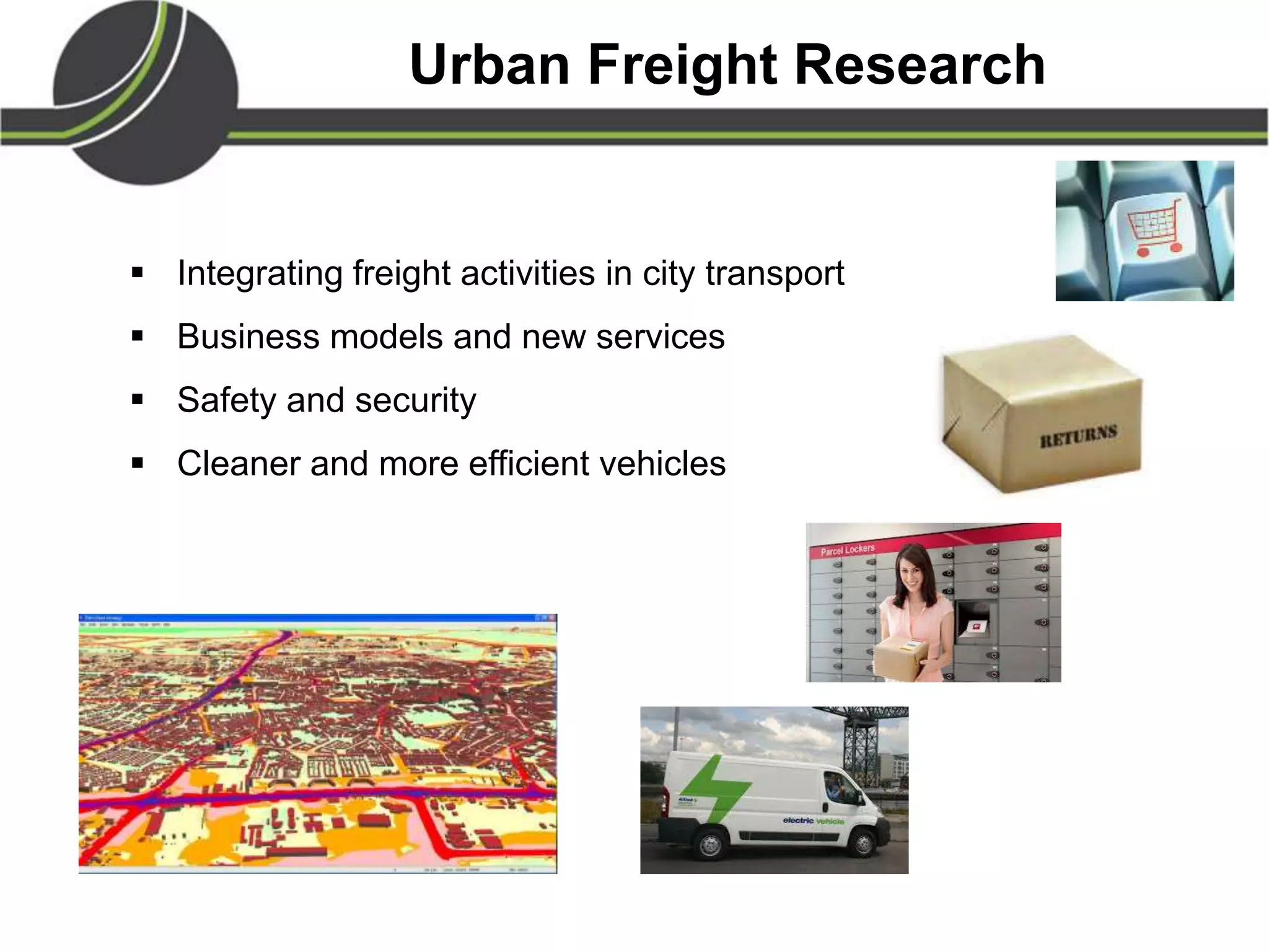 Urban Freight Research
 Integrating freight activities in city transport
 Business models and new services
 Safety and security
 Cleaner and more efficient vehicles
 