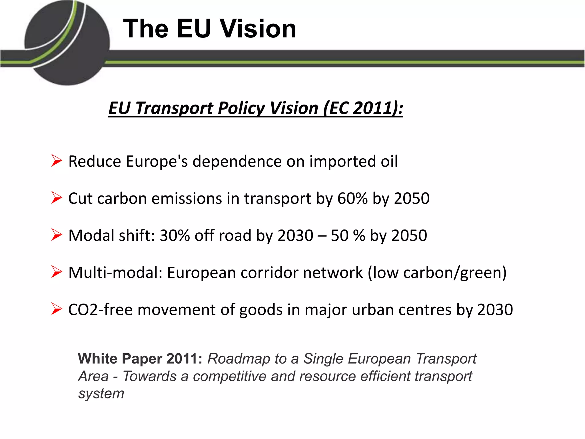 The EU Vision
EU Transport Policy Vision (EC 2011):
 Reduce Europe's dependence on imported oil
 Cut carbon emissions in transport by 60% by 2050
 Modal shift: 30% off road by 2030 – 50 % by 2050
 Multi-modal: European corridor network (low carbon/green)
 CO2-free movement of goods in major urban centres by 2030
White Paper 2011: Roadmap to a Single European Transport
Area - Towards a competitive and resource efficient transport
system
 