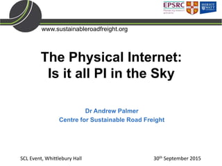 www.sustainableroadfreight.org
The Physical Internet:
Is it all PI in the Sky
Dr Andrew Palmer
Centre for Sustainable Road Freight
SCL Event, Whittlebury Hall 30th September 2015
 