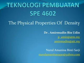 The Physical Properties Of Density
                 Dr . Amirmudin Bin Udin
                          p_amir@utm.my
                        amirmudin@att.my

                   Nurul Amanina Binti Sarji
              nurulamanina1990@yahoo.com
 