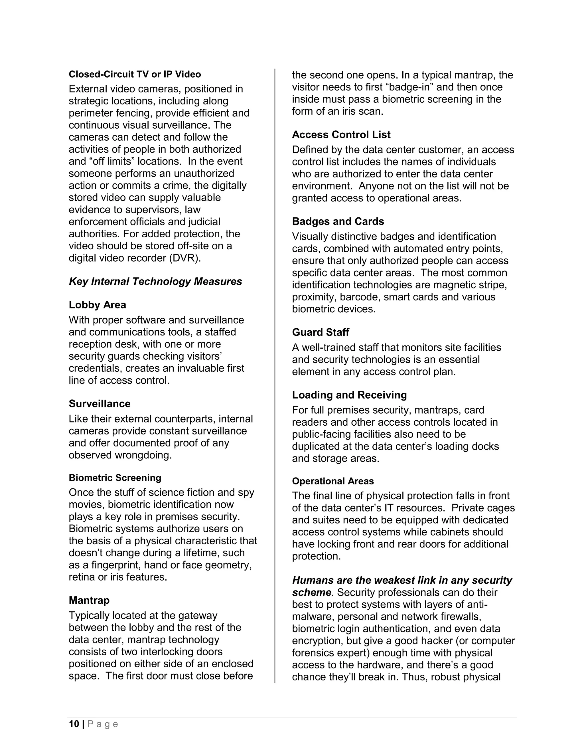 Closed-Circuit TV or IP Video                 the second one opens. In a typical mantrap, the
External video cameras, positioned in         visitor needs to first “badge-in” and then once
strategic locations, including along          inside must pass a biometric screening in the
perimeter fencing, provide efficient and      form of an iris scan.
continuous visual surveillance. The
cameras can detect and follow the             Access Control List
activities of people in both authorized       Defined by the data center customer, an access
and “off limits” locations. In the event      control list includes the names of individuals
someone performs an unauthorized              who are authorized to enter the data center
action or commits a crime, the digitally      environment. Anyone not on the list will not be
stored video can supply valuable              granted access to operational areas.
evidence to supervisors, law
enforcement officials and judicial            Badges and Cards
authorities. For added protection, the        Visually distinctive badges and identification
video should be stored off-site on a          cards, combined with automated entry points,
digital video recorder (DVR).                 ensure that only authorized people can access
                                              specific data center areas. The most common
Key Internal Technology Measures              identification technologies are magnetic stripe,
                                              proximity, barcode, smart cards and various
Lobby Area                                    biometric devices.
With proper software and surveillance
and communications tools, a staffed           Guard Staff
reception desk, with one or more              A well-trained staff that monitors site facilities
security guards checking visitors’            and security technologies is an essential
credentials, creates an invaluable first      element in any access control plan.
line of access control.
                                              Loading and Receiving
Surveillance
                                              For full premises security, mantraps, card
Like their external counterparts, internal    readers and other access controls located in
cameras provide constant surveillance         public-facing facilities also need to be
and offer documented proof of any             duplicated at the data center’s loading docks
observed wrongdoing.                          and storage areas.
Biometric Screening                           Operational Areas
Once the stuff of science fiction and spy     The final line of physical protection falls in front
movies, biometric identification now          of the data center’s IT resources. Private cages
plays a key role in premises security.        and suites need to be equipped with dedicated
Biometric systems authorize users on          access control systems while cabinets should
the basis of a physical characteristic that   have locking front and rear doors for additional
doesn’t change during a lifetime, such        protection.
as a fingerprint, hand or face geometry,
retina or iris features.                      Humans are the weakest link in any security
                                              scheme. Security professionals can do their
Mantrap                                       best to protect systems with layers of anti-
Typically located at the gateway              malware, personal and network firewalls,
between the lobby and the rest of the         biometric login authentication, and even data
data center, mantrap technology               encryption, but give a good hacker (or computer
consists of two interlocking doors            forensics expert) enough time with physical
positioned on either side of an enclosed      access to the hardware, and there’s a good
space. The first door must close before       chance they’ll break in. Thus, robust physical



10 | P a g e
 