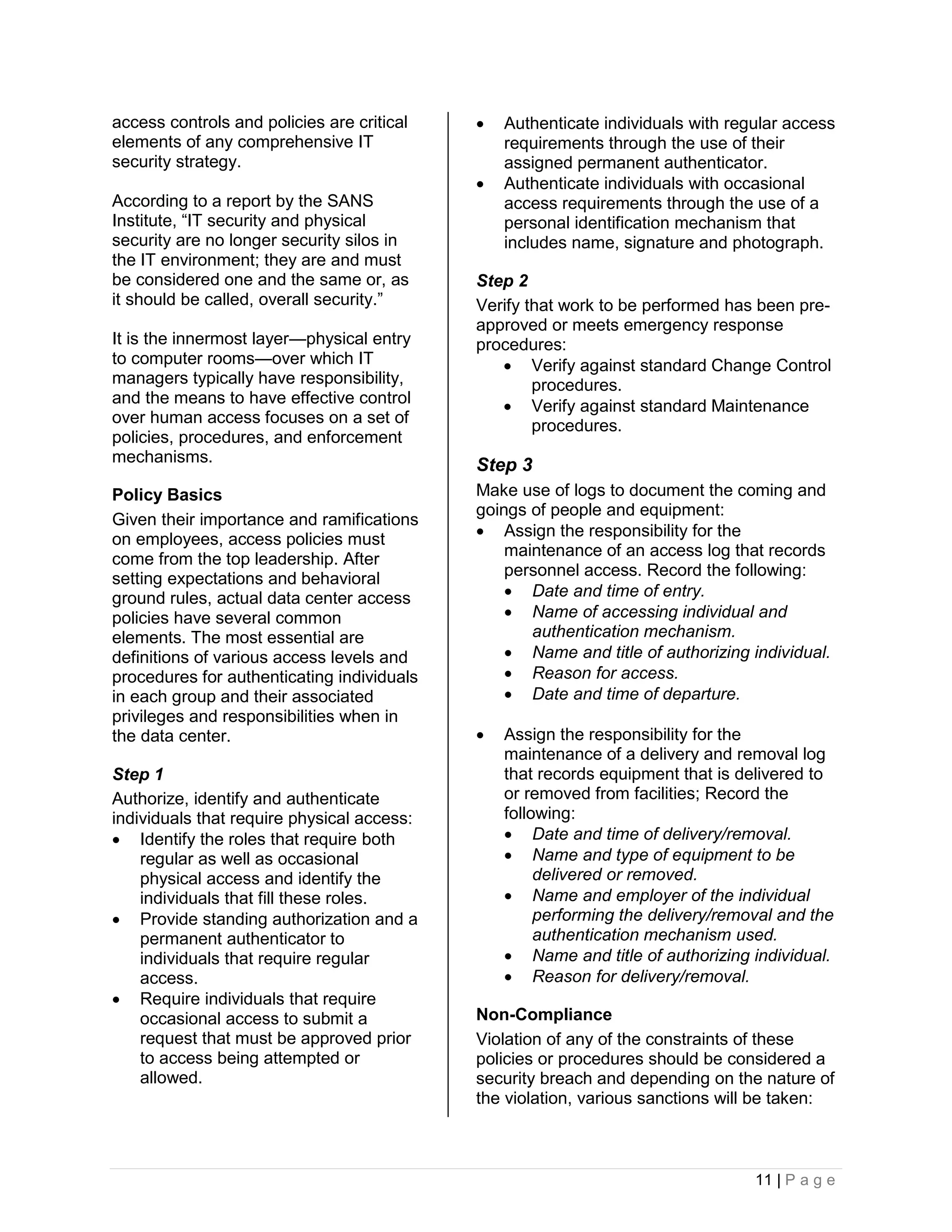 access controls and policies are critical      Authenticate individuals with regular access
elements of any comprehensive IT                requirements through the use of their
security strategy.                              assigned permanent authenticator.
                                               Authenticate individuals with occasional
According to a report by the SANS               access requirements through the use of a
Institute, “IT security and physical            personal identification mechanism that
security are no longer security silos in        includes name, signature and photograph.
the IT environment; they are and must
be considered one and the same or, as       Step 2
it should be called, overall security.”     Verify that work to be performed has been pre-
                                            approved or meets emergency response
It is the innermost layer—physical entry    procedures:
to computer rooms—over which IT                 Verify against standard Change Control
managers typically have responsibility,             procedures.
and the means to have effective control         Verify against standard Maintenance
over human access focuses on a set of               procedures.
policies, procedures, and enforcement
mechanisms.                                 Step 3
Policy Basics                               Make use of logs to document the coming and
                                            goings of people and equipment:
Given their importance and ramifications
on employees, access policies must           Assign the responsibility for the
come from the top leadership. After             maintenance of an access log that records
setting expectations and behavioral             personnel access. Record the following:
ground rules, actual data center access          Date and time of entry.
policies have several common                     Name of accessing individual and
elements. The most essential are                   authentication mechanism.
definitions of various access levels and         Name and title of authorizing individual.
procedures for authenticating individuals        Reason for access.
in each group and their associated               Date and time of departure.
privileges and responsibilities when in
the data center.                               Assign the responsibility for the
                                                maintenance of a delivery and removal log
Step 1                                          that records equipment that is delivered to
Authorize, identify and authenticate            or removed from facilities; Record the
individuals that require physical access:       following:
 Identify the roles that require both           Date and time of delivery/removal.
    regular as well as occasional                Name and type of equipment to be
    physical access and identify the                 delivered or removed.
    individuals that fill these roles.           Name and employer of the individual
 Provide standing authorization and a               performing the delivery/removal and the
    permanent authenticator to                       authentication mechanism used.
    individuals that require regular             Name and title of authorizing individual.
    access.                                      Reason for delivery/removal.
 Require individuals that require
    occasional access to submit a           Non-Compliance
    request that must be approved prior     Violation of any of the constraints of these
    to access being attempted or            policies or procedures should be considered a
    allowed.                                security breach and depending on the nature of
                                            the violation, various sanctions will be taken:



                                                                                 11 | P a g e
 