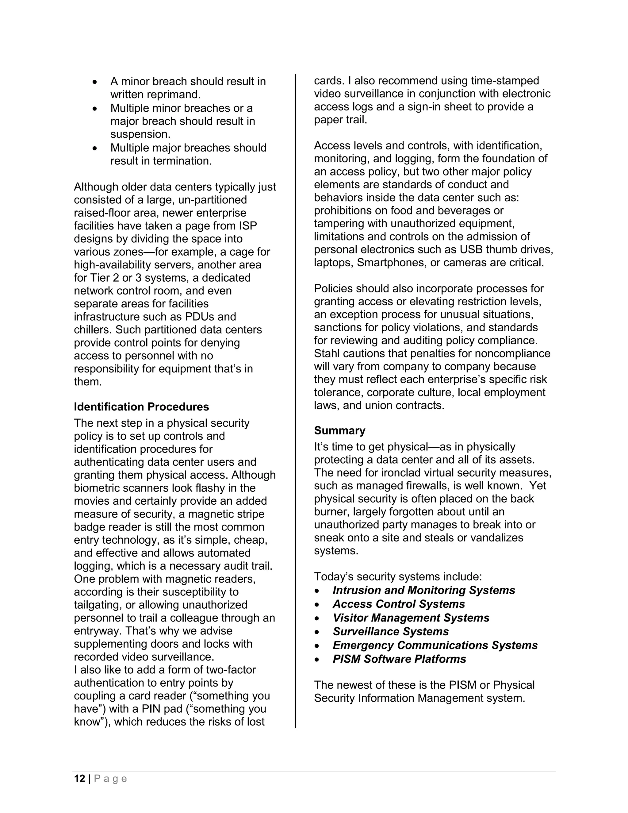    A minor breach should result in      cards. I also recommend using time-stamped
        written reprimand.                   video surveillance in conjunction with electronic
       Multiple minor breaches or a         access logs and a sign-in sheet to provide a
        major breach should result in        paper trail.
        suspension.
       Multiple major breaches should       Access levels and controls, with identification,
        result in termination.               monitoring, and logging, form the foundation of
                                             an access policy, but two other major policy
Although older data centers typically just   elements are standards of conduct and
consisted of a large, un-partitioned         behaviors inside the data center such as:
raised-floor area, newer enterprise          prohibitions on food and beverages or
facilities have taken a page from ISP        tampering with unauthorized equipment,
designs by dividing the space into           limitations and controls on the admission of
various zones—for example, a cage for        personal electronics such as USB thumb drives,
high-availability servers, another area      laptops, Smartphones, or cameras are critical.
for Tier 2 or 3 systems, a dedicated
network control room, and even               Policies should also incorporate processes for
separate areas for facilities                granting access or elevating restriction levels,
infrastructure such as PDUs and              an exception process for unusual situations,
chillers. Such partitioned data centers      sanctions for policy violations, and standards
provide control points for denying           for reviewing and auditing policy compliance.
access to personnel with no                  Stahl cautions that penalties for noncompliance
responsibility for equipment that’s in       will vary from company to company because
them.                                        they must reflect each enterprise’s specific risk
                                             tolerance, corporate culture, local employment
Identification Procedures                    laws, and union contracts.
The next step in a physical security
policy is to set up controls and             Summary
identification procedures for                It’s time to get physical—as in physically
authenticating data center users and         protecting a data center and all of its assets.
granting them physical access. Although      The need for ironclad virtual security measures,
biometric scanners look flashy in the        such as managed firewalls, is well known. Yet
movies and certainly provide an added        physical security is often placed on the back
measure of security, a magnetic stripe       burner, largely forgotten about until an
badge reader is still the most common        unauthorized party manages to break into or
entry technology, as it’s simple, cheap,     sneak onto a site and steals or vandalizes
and effective and allows automated           systems.
logging, which is a necessary audit trail.
One problem with magnetic readers,           Today’s security systems include:
according is their susceptibility to          Intrusion and Monitoring Systems
tailgating, or allowing unauthorized          Access Control Systems
personnel to trail a colleague through an     Visitor Management Systems
entryway. That’s why we advise                Surveillance Systems
supplementing doors and locks with            Emergency Communications Systems
recorded video surveillance.                  PISM Software Platforms
I also like to add a form of two-factor
authentication to entry points by            The newest of these is the PISM or Physical
coupling a card reader (“something you       Security Information Management system.
have”) with a PIN pad (“something you
know”), which reduces the risks of lost



12 | P a g e
 
