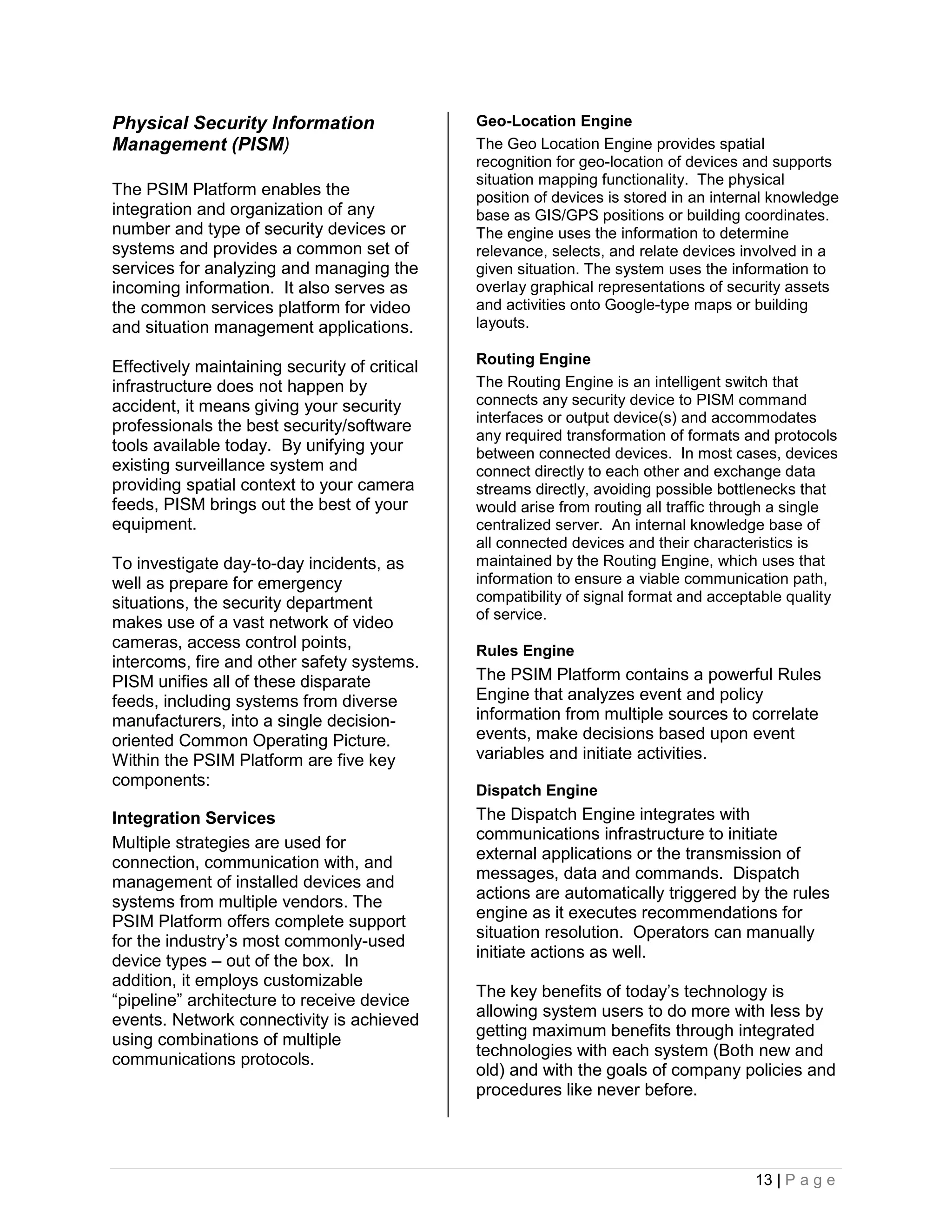 Physical Security Information                  Geo-Location Engine
Management (PISM)                              The Geo Location Engine provides spatial
                                               recognition for geo-location of devices and supports
                                               situation mapping functionality. The physical
The PSIM Platform enables the                  position of devices is stored in an internal knowledge
integration and organization of any            base as GIS/GPS positions or building coordinates.
number and type of security devices or         The engine uses the information to determine
systems and provides a common set of           relevance, selects, and relate devices involved in a
services for analyzing and managing the        given situation. The system uses the information to
incoming information. It also serves as        overlay graphical representations of security assets
the common services platform for video         and activities onto Google-type maps or building
and situation management applications.         layouts.

                                               Routing Engine
Effectively maintaining security of critical
infrastructure does not happen by              The Routing Engine is an intelligent switch that
accident, it means giving your security        connects any security device to PISM command
                                               interfaces or output device(s) and accommodates
professionals the best security/software
                                               any required transformation of formats and protocols
tools available today. By unifying your        between connected devices. In most cases, devices
existing surveillance system and               connect directly to each other and exchange data
providing spatial context to your camera       streams directly, avoiding possible bottlenecks that
feeds, PISM brings out the best of your        would arise from routing all traffic through a single
equipment.                                     centralized server. An internal knowledge base of
                                               all connected devices and their characteristics is
To investigate day-to-day incidents, as        maintained by the Routing Engine, which uses that
well as prepare for emergency                  information to ensure a viable communication path,
situations, the security department            compatibility of signal format and acceptable quality
                                               of service.
makes use of a vast network of video
cameras, access control points,                Rules Engine
intercoms, fire and other safety systems.
PISM unifies all of these disparate            The PSIM Platform contains a powerful Rules
feeds, including systems from diverse          Engine that analyzes event and policy
manufacturers, into a single decision-         information from multiple sources to correlate
oriented Common Operating Picture.             events, make decisions based upon event
Within the PSIM Platform are five key          variables and initiate activities.
components:
                                               Dispatch Engine
Integration Services                           The Dispatch Engine integrates with
                                               communications infrastructure to initiate
Multiple strategies are used for
                                               external applications or the transmission of
connection, communication with, and
                                               messages, data and commands. Dispatch
management of installed devices and
                                               actions are automatically triggered by the rules
systems from multiple vendors. The
                                               engine as it executes recommendations for
PSIM Platform offers complete support
                                               situation resolution. Operators can manually
for the industry’s most commonly-used
                                               initiate actions as well.
device types – out of the box. In
addition, it employs customizable
                                               The key benefits of today’s technology is
“pipeline” architecture to receive device
                                               allowing system users to do more with less by
events. Network connectivity is achieved
                                               getting maximum benefits through integrated
using combinations of multiple
                                               technologies with each system (Both new and
communications protocols.
                                               old) and with the goals of company policies and
                                               procedures like never before.




                                                                                        13 | P a g e
 