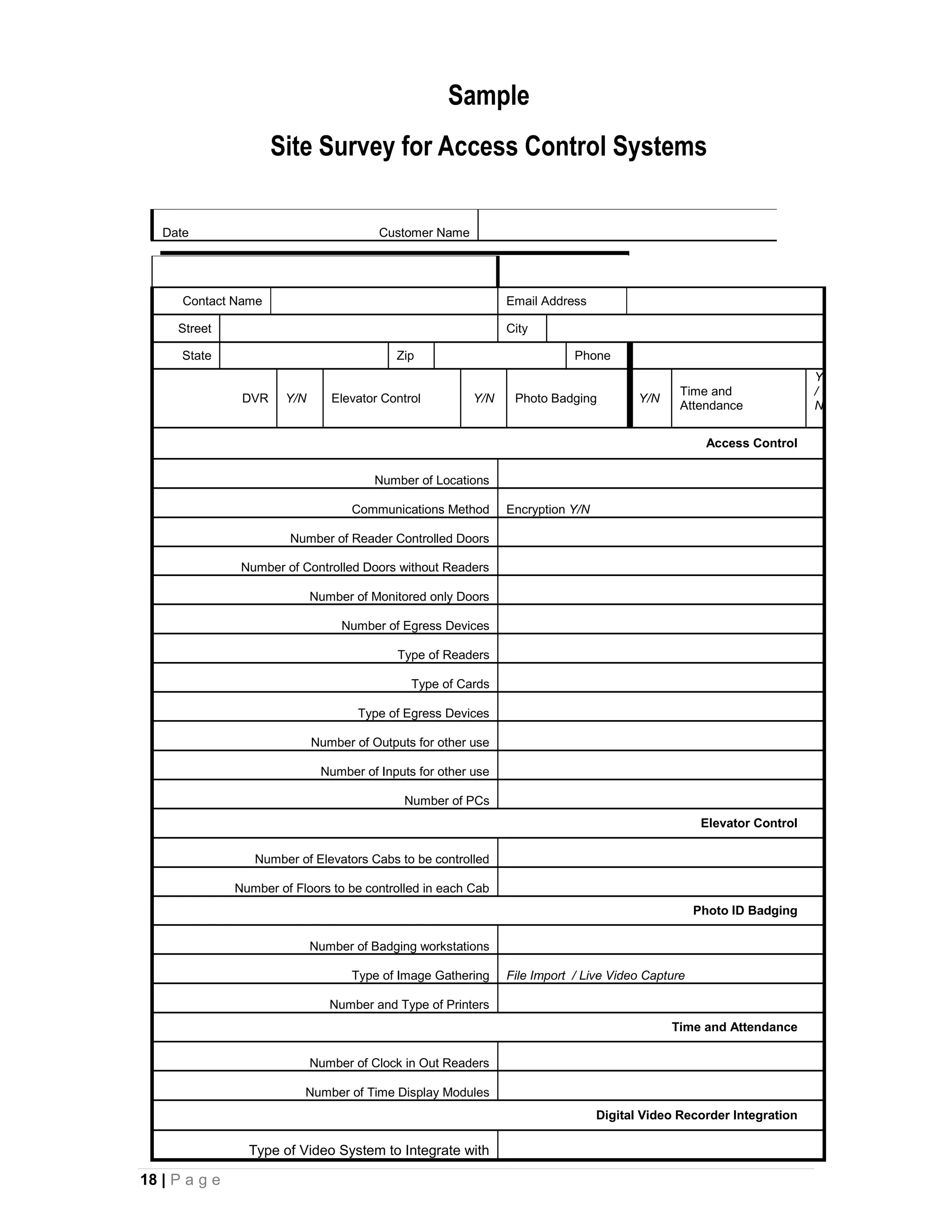 Sample
                      Site Survey for Access Control Systems

   Date                                 Customer Name




      Contact Name                                             Email Address

     Street                                                    City

      State                                Zip                             Phone
                                                                                                                      Y
                                                                                              Time and                /
                DVR    Y/N      Elevator Control         Y/N    Photo Badging          Y/N
                                                                                              Attendance              N


                                                                                                    Access Control

                                        Number of Locations

                                    Communications Method      Encryption Y/N

                        Number of Reader Controlled Doors

                Number of Controlled Doors without Readers

                             Number of Monitored only Doors

                                  Number of Egress Devices

                                            Type of Readers

                                              Type of Cards

                                     Type of Egress Devices

                             Number of Outputs for other use

                              Number of Inputs for other use

                                             Number of PCs
                                                                                                   Elevator Control

                  Number of Elevators Cabs to be controlled

               Number of Floors to be controlled in each Cab
                                                                                                  Photo ID Badging

                             Number of Badging workstations

                                    Type of Image Gathering    File Import / Live Video Capture

                                Number and Type of Printers
                                                                                             Time and Attendance

                             Number of Clock in Out Readers

                           Number of Time Display Modules
                                                                                Digital Video Recorder Integration

                 Type of Video System to Integrate with

18 | P a g e
 