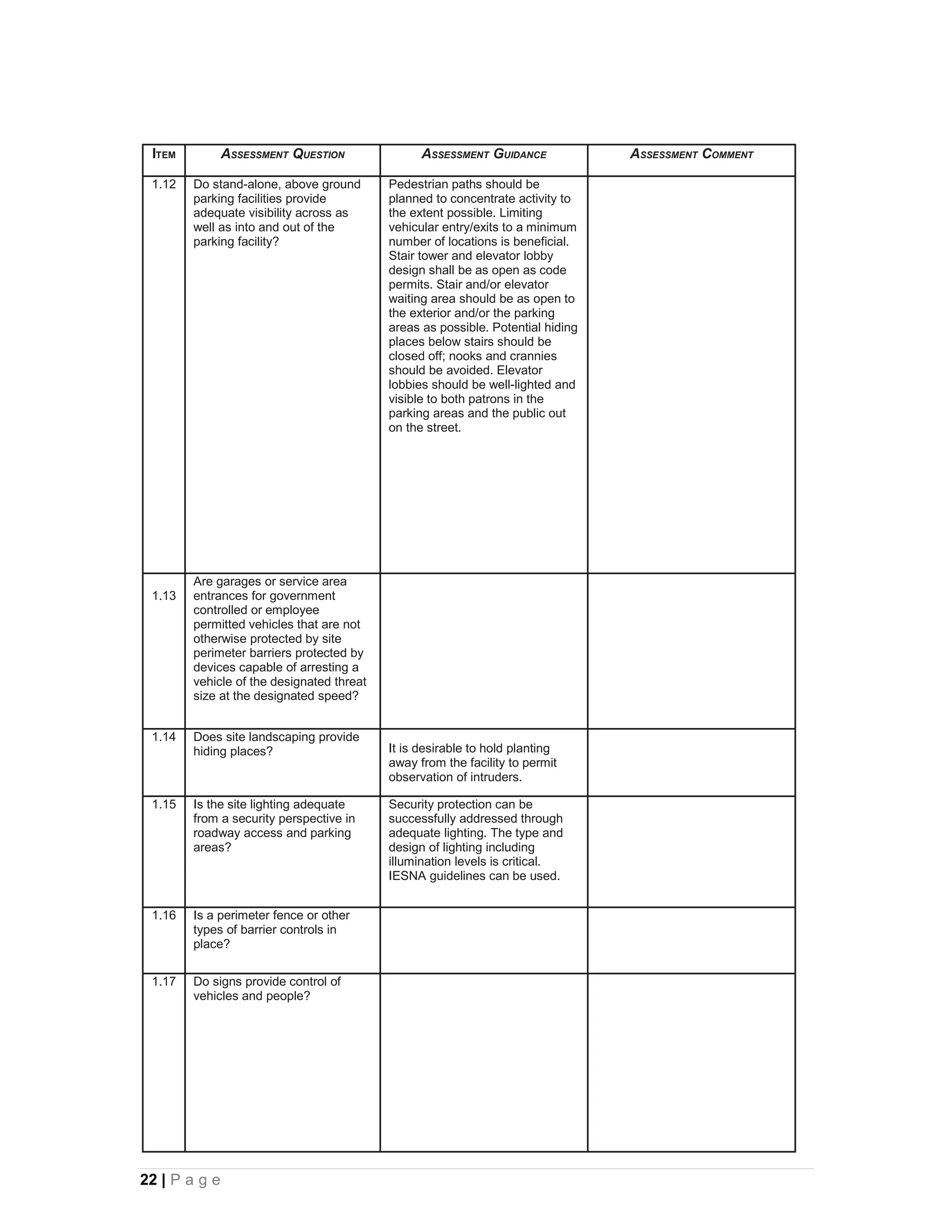 ITEM          ASSESSMENT QUESTION               ASSESSMENT GUIDANCE             ASSESSMENT COMMENT

 1.12   Do stand-alone, above ground       Pedestrian paths should be
        parking facilities provide         planned to concentrate activity to
        adequate visibility across as      the extent possible. Limiting
        well as into and out of the        vehicular entry/exits to a minimum
        parking facility?                  number of locations is beneficial.
                                           Stair tower and elevator lobby
                                           design shall be as open as code
                                           permits. Stair and/or elevator
                                           waiting area should be as open to
                                           the exterior and/or the parking
                                           areas as possible. Potential hiding
                                           places below stairs should be
                                           closed off; nooks and crannies
                                           should be avoided. Elevator
                                           lobbies should be well-lighted and
                                           visible to both patrons in the
                                           parking areas and the public out
                                           on the street.




        Are garages or service area
 1.13   entrances for government
        controlled or employee
        permitted vehicles that are not
        otherwise protected by site
        perimeter barriers protected by
        devices capable of arresting a
        vehicle of the designated threat
        size at the designated speed?


 1.14   Does site landscaping provide
        hiding places?                     It is desirable to hold planting
                                           away from the facility to permit
                                           observation of intruders.

 1.15   Is the site lighting adequate      Security protection can be
        from a security perspective in     successfully addressed through
        roadway access and parking         adequate lighting. The type and
        areas?                             design of lighting including
                                           illumination levels is critical.
                                           IESNA guidelines can be used.


 1.16   Is a perimeter fence or other
        types of barrier controls in
        place?

 1.17   Do signs provide control of
        vehicles and people?




22 | P a g e
 