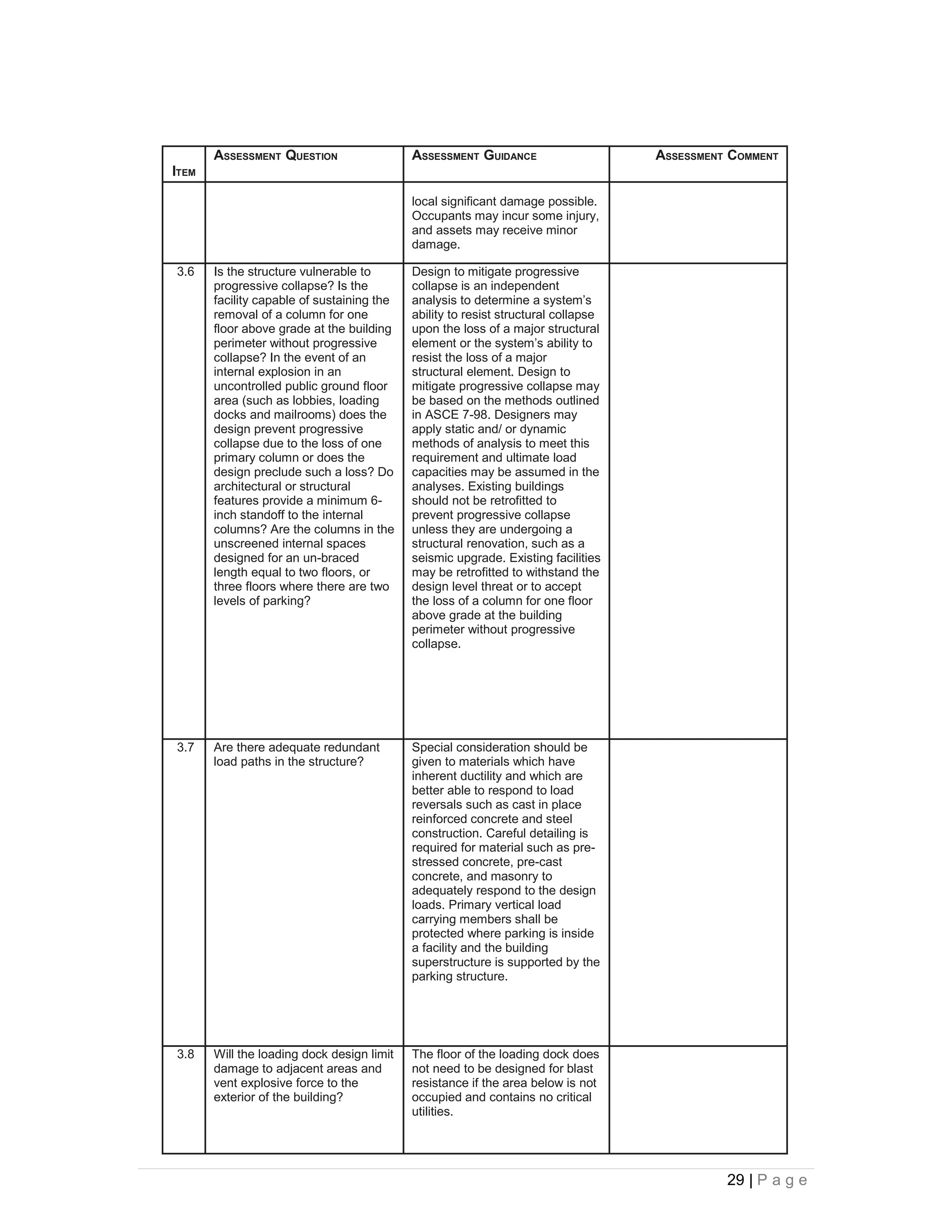 ASSESSMENT QUESTION                  ASSESSMENT GUIDANCE                     ASSESSMENT COMMENT
ITEM

                                            local significant damage possible.
                                            Occupants may incur some injury,
                                            and assets may receive minor
                                            damage.

3.6    Is the structure vulnerable to       Design to mitigate progressive
       progressive collapse? Is the         collapse is an independent
       facility capable of sustaining the   analysis to determine a system’s
       removal of a column for one          ability to resist structural collapse
       floor above grade at the building    upon the loss of a major structural
       perimeter without progressive        element or the system’s ability to
       collapse? In the event of an         resist the loss of a major
       internal explosion in an             structural element. Design to
       uncontrolled public ground floor     mitigate progressive collapse may
       area (such as lobbies, loading       be based on the methods outlined
       docks and mailrooms) does the        in ASCE 7-98. Designers may
       design prevent progressive           apply static and/ or dynamic
       collapse due to the loss of one      methods of analysis to meet this
       primary column or does the           requirement and ultimate load
       design preclude such a loss? Do      capacities may be assumed in the
       architectural or structural          analyses. Existing buildings
       features provide a minimum 6-        should not be retrofitted to
       inch standoff to the internal        prevent progressive collapse
       columns? Are the columns in the      unless they are undergoing a
       unscreened internal spaces           structural renovation, such as a
       designed for an un-braced            seismic upgrade. Existing facilities
       length equal to two floors, or       may be retrofitted to withstand the
       three floors where there are two     design level threat or to accept
       levels of parking?                   the loss of a column for one floor
                                            above grade at the building
                                            perimeter without progressive
                                            collapse.




3.7    Are there adequate redundant         Special consideration should be
       load paths in the structure?         given to materials which have
                                            inherent ductility and which are
                                            better able to respond to load
                                            reversals such as cast in place
                                            reinforced concrete and steel
                                            construction. Careful detailing is
                                            required for material such as pre-
                                            stressed concrete, pre-cast
                                            concrete, and masonry to
                                            adequately respond to the design
                                            loads. Primary vertical load
                                            carrying members shall be
                                            protected where parking is inside
                                            a facility and the building
                                            superstructure is supported by the
                                            parking structure.




3.8    Will the loading dock design limit   The floor of the loading dock does
       damage to adjacent areas and         not need to be designed for blast
       vent explosive force to the          resistance if the area below is not
       exterior of the building?            occupied and contains no critical
                                            utilities.




                                                                                              29 | P a g e
 