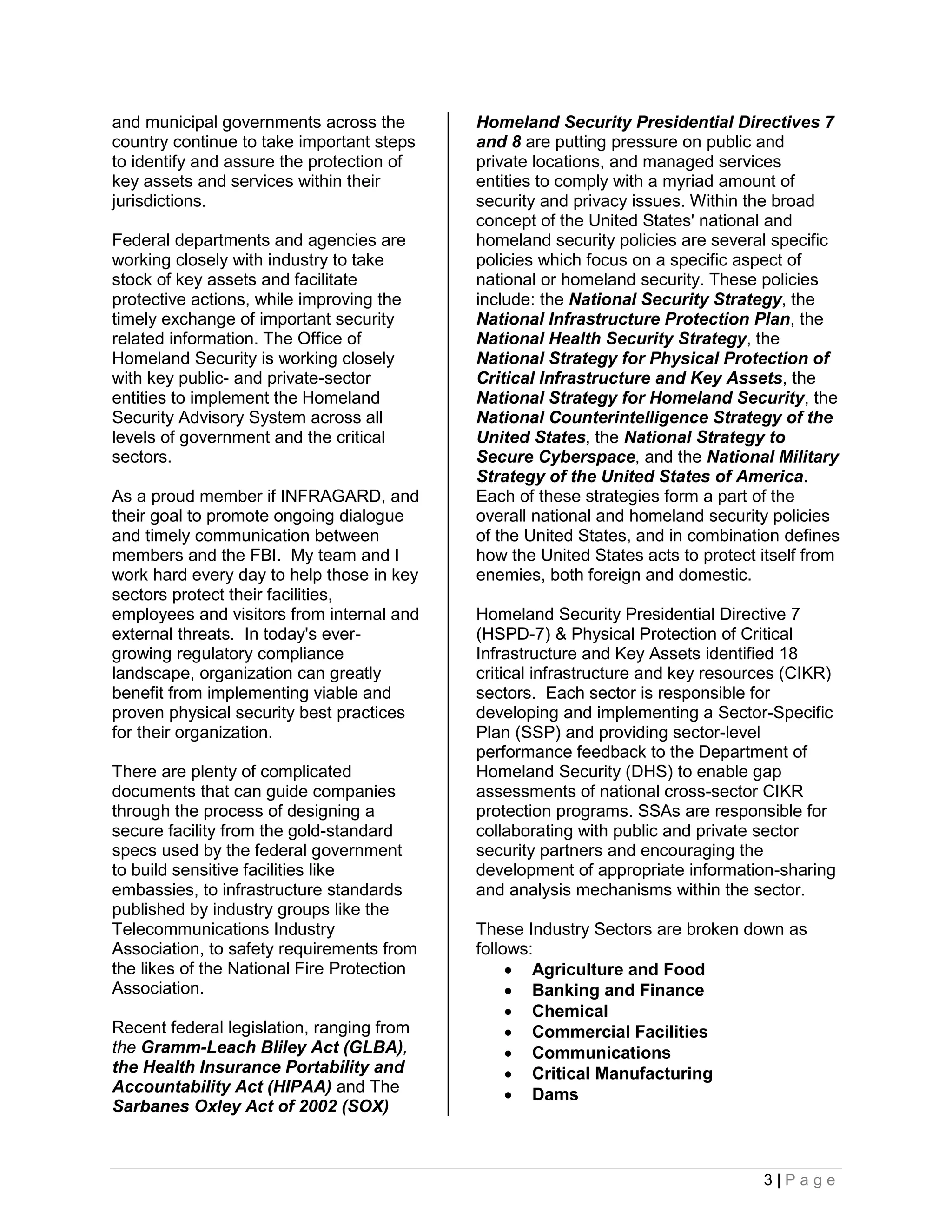and municipal governments across the        Homeland Security Presidential Directives 7
country continue to take important steps    and 8 are putting pressure on public and
to identify and assure the protection of    private locations, and managed services
key assets and services within their        entities to comply with a myriad amount of
jurisdictions.                              security and privacy issues. Within the broad
                                            concept of the United States' national and
Federal departments and agencies are        homeland security policies are several specific
working closely with industry to take       policies which focus on a specific aspect of
stock of key assets and facilitate          national or homeland security. These policies
protective actions, while improving the     include: the National Security Strategy, the
timely exchange of important security       National Infrastructure Protection Plan, the
related information. The Office of          National Health Security Strategy, the
Homeland Security is working closely        National Strategy for Physical Protection of
with key public- and private-sector         Critical Infrastructure and Key Assets, the
entities to implement the Homeland          National Strategy for Homeland Security, the
Security Advisory System across all         National Counterintelligence Strategy of the
levels of government and the critical       United States, the National Strategy to
sectors.                                    Secure Cyberspace, and the National Military
                                            Strategy of the United States of America.
As a proud member if INFRAGARD, and         Each of these strategies form a part of the
their goal to promote ongoing dialogue      overall national and homeland security policies
and timely communication between            of the United States, and in combination defines
members and the FBI. My team and I          how the United States acts to protect itself from
work hard every day to help those in key    enemies, both foreign and domestic.
sectors protect their facilities,
employees and visitors from internal and    Homeland Security Presidential Directive 7
external threats. In today's ever-          (HSPD-7) & Physical Protection of Critical
growing regulatory compliance               Infrastructure and Key Assets identified 18
landscape, organization can greatly         critical infrastructure and key resources (CIKR)
benefit from implementing viable and        sectors. Each sector is responsible for
proven physical security best practices     developing and implementing a Sector-Specific
for their organization.                     Plan (SSP) and providing sector-level
                                            performance feedback to the Department of
There are plenty of complicated             Homeland Security (DHS) to enable gap
documents that can guide companies          assessments of national cross-sector CIKR
through the process of designing a          protection programs. SSAs are responsible for
secure facility from the gold-standard      collaborating with public and private sector
specs used by the federal government        security partners and encouraging the
to build sensitive facilities like          development of appropriate information-sharing
embassies, to infrastructure standards      and analysis mechanisms within the sector.
published by industry groups like the
Telecommunications Industry                 These Industry Sectors are broken down as
Association, to safety requirements from    follows:
the likes of the National Fire Protection         Agriculture and Food
Association.                                      Banking and Finance
                                                  Chemical
Recent federal legislation, ranging from          Commercial Facilities
the Gramm-Leach Bliley Act (GLBA),                Communications
the Health Insurance Portability and              Critical Manufacturing
Accountability Act (HIPAA) and The                Dams
Sarbanes Oxley Act of 2002 (SOX)



                                                                                  3|Page
 