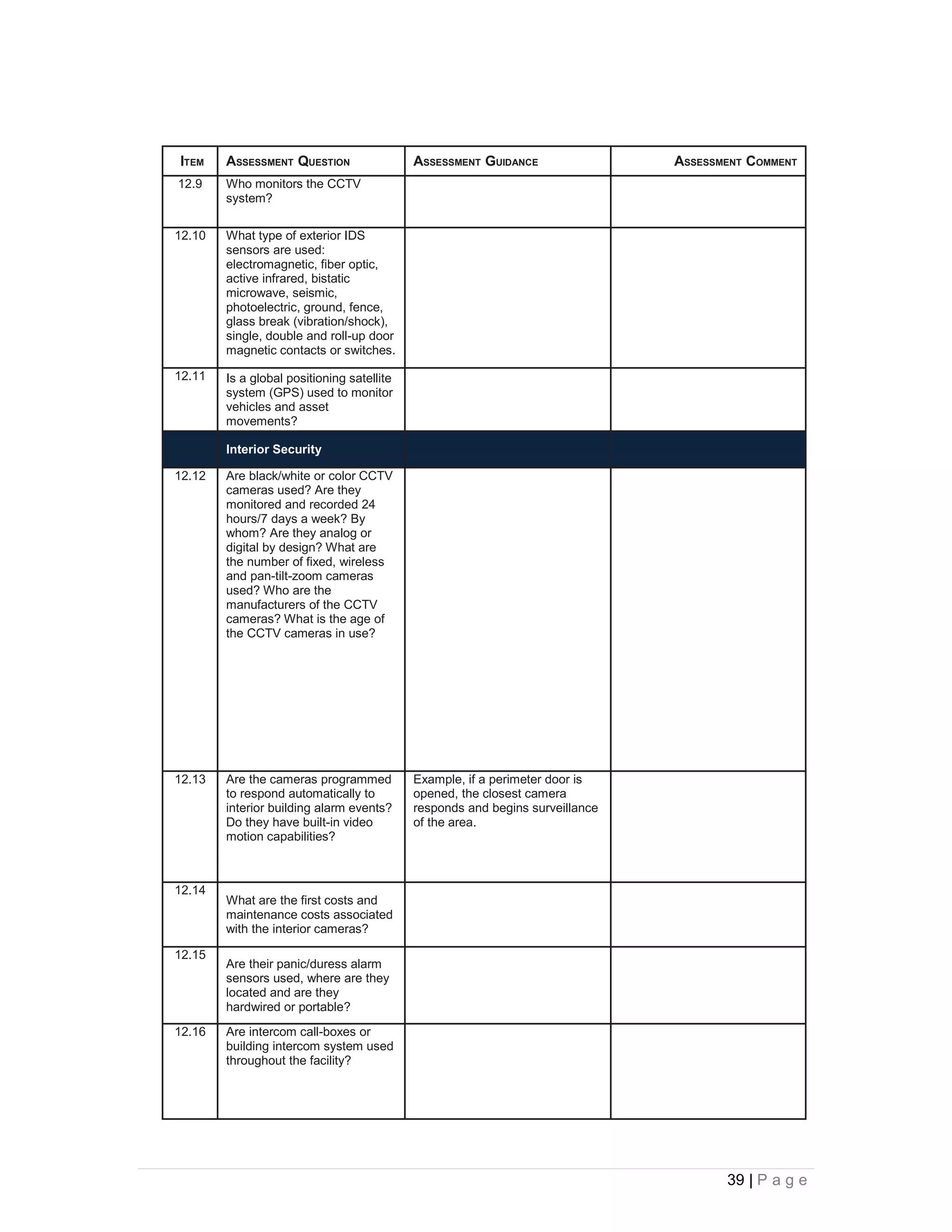 ITEM    ASSESSMENT QUESTION                 ASSESSMENT GUIDANCE                ASSESSMENT COMMENT
12.9    Who monitors the CCTV
        system?

12.10   What type of exterior IDS
        sensors are used:
        electromagnetic, fiber optic,
        active infrared, bistatic
        microwave, seismic,
        photoelectric, ground, fence,
        glass break (vibration/shock),
        single, double and roll-up door
        magnetic contacts or switches.

12.11   Is a global positioning satellite
        system (GPS) used to monitor
        vehicles and asset
        movements?

        Interior Security

12.12   Are black/white or color CCTV
        cameras used? Are they
        monitored and recorded 24
        hours/7 days a week? By
        whom? Are they analog or
        digital by design? What are
        the number of fixed, wireless
        and pan-tilt-zoom cameras
        used? Who are the
        manufacturers of the CCTV
        cameras? What is the age of
        the CCTV cameras in use?




12.13   Are the cameras programmed          Example, if a perimeter door is
        to respond automatically to         opened, the closest camera
        interior building alarm events?     responds and begins surveillance
        Do they have built-in video         of the area.
        motion capabilities?



12.14
        What are the first costs and
        maintenance costs associated
        with the interior cameras?

12.15
        Are their panic/duress alarm
        sensors used, where are they
        located and are they
        hardwired or portable?
12.16   Are intercom call-boxes or
        building intercom system used
        throughout the facility?




                                                                                      39 | P a g e
 