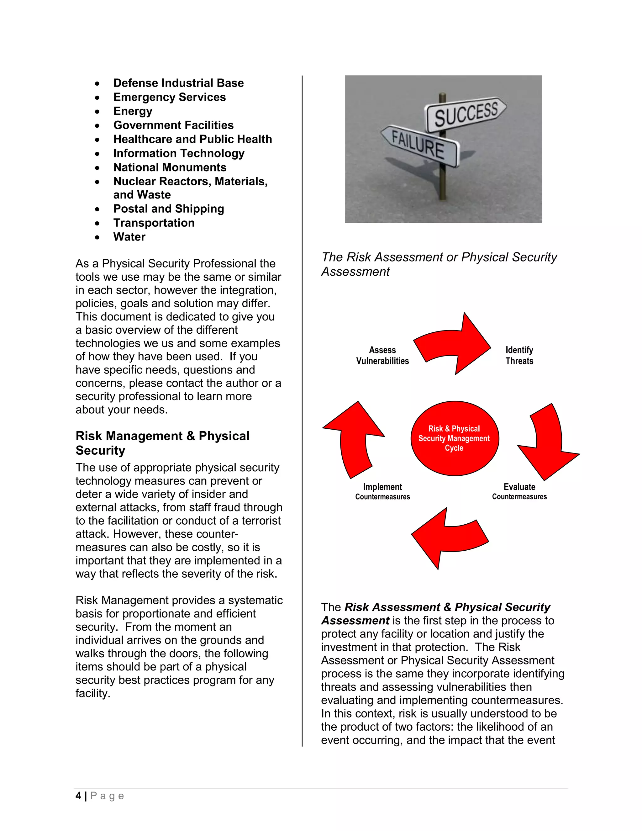    Defense Industrial Base
       Emergency Services
       Energy
       Government Facilities
       Healthcare and Public Health
       Information Technology
       National Monuments
       Nuclear Reactors, Materials,
        and Waste
       Postal and Shipping
       Transportation
       Water

As a Physical Security Professional the
                                                The Risk Assessment or Physical Security
tools we use may be the same or similar         Assessment
in each sector, however the integration,
policies, goals and solution may differ.
This document is dedicated to give you
a basic overview of the different
technologies we us and some examples
                                                          Assess                                  Identify
of how they have been used. If you                     Vulnerabilities                            Threats
have specific needs, questions and
concerns, please contact the author or a
security professional to learn more
about your needs.
                                                                           Risk & Physical
Risk Management & Physical                                               Security Management
Security                                                                         Cycle

The use of appropriate physical security
technology measures can prevent or                      Implement                                 Evaluate
deter a wide variety of insider and                   Countermeasures                          Countermeasures
external attacks, from staff fraud through
to the facilitation or conduct of a terrorist
attack. However, these counter-
measures can also be costly, so it is
important that they are implemented in a
way that reflects the severity of the risk.

Risk Management provides a systematic
                                                The Risk Assessment & Physical Security
basis for proportionate and efficient
                                                Assessment is the first step in the process to
security. From the moment an
                                                protect any facility or location and justify the
individual arrives on the grounds and
                                                investment in that protection. The Risk
walks through the doors, the following
                                                Assessment or Physical Security Assessment
items should be part of a physical
                                                process is the same they incorporate identifying
security best practices program for any
                                                threats and assessing vulnerabilities then
facility.
                                                evaluating and implementing countermeasures.
                                                In this context, risk is usually understood to be
                                                the product of two factors: the likelihood of an
                                                event occurring, and the impact that the event



4|Page
 