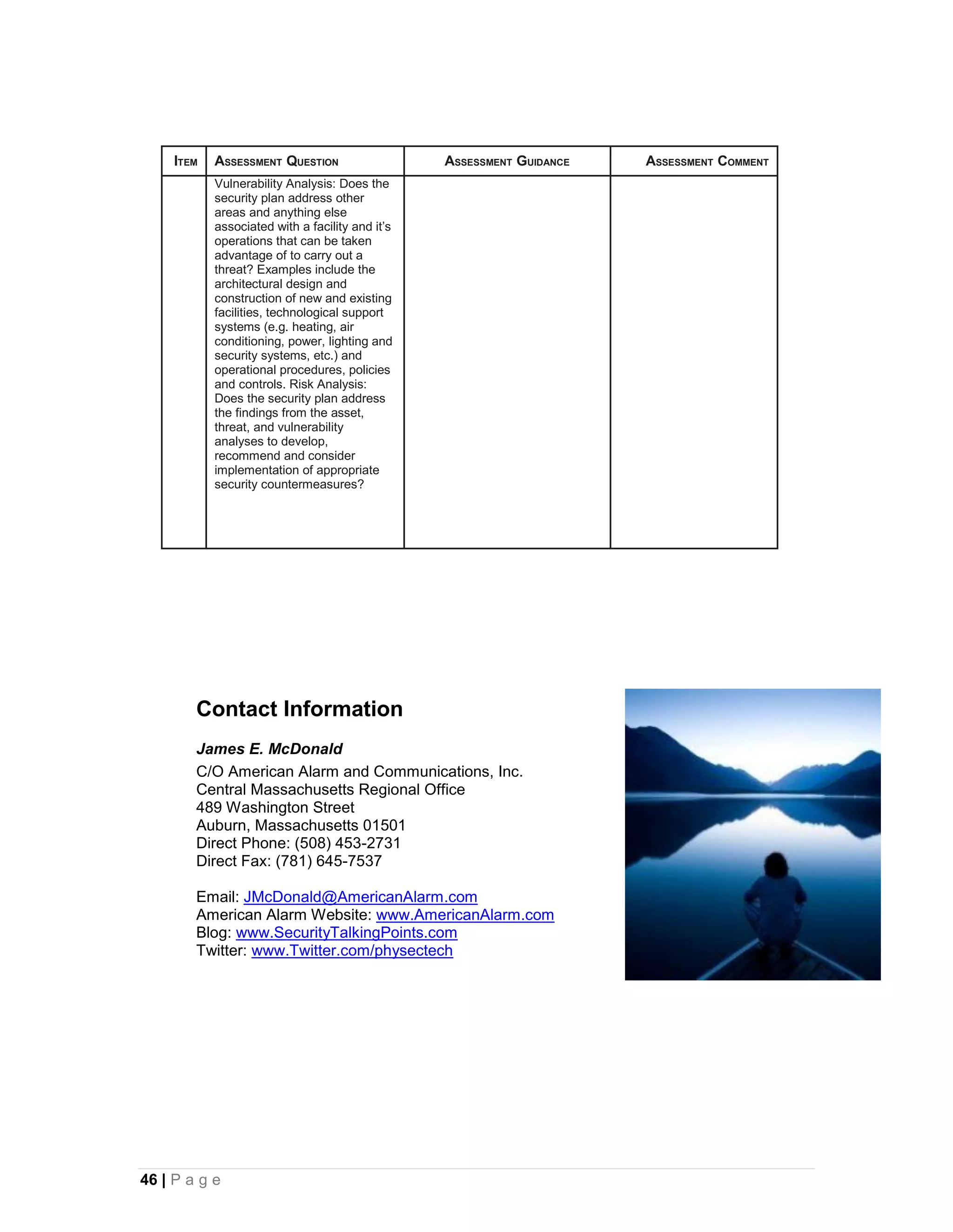 ITEM   ASSESSMENT QUESTION                   ASSESSMENT GUIDANCE   ASSESSMENT COMMENT
            Vulnerability Analysis: Does the
            security plan address other
            areas and anything else
            associated with a facility and it’s
            operations that can be taken
            advantage of to carry out a
            threat? Examples include the
            architectural design and
            construction of new and existing
            facilities, technological support
            systems (e.g. heating, air
            conditioning, power, lighting and
            security systems, etc.) and
            operational procedures, policies
            and controls. Risk Analysis:
            Does the security plan address
            the findings from the asset,
            threat, and vulnerability
            analyses to develop,
            recommend and consider
            implementation of appropriate
            security countermeasures?




        Contact Information
        James E. McDonald
        C/O American Alarm and Communications, Inc.
        Central Massachusetts Regional Office
        489 Washington Street
        Auburn, Massachusetts 01501
        Direct Phone: (508) 453-2731
        Direct Fax: (781) 645-7537

        Email: JMcDonald@AmericanAlarm.com
        American Alarm Website: www.AmericanAlarm.com
        Blog: www.SecurityTalkingPoints.com
        Twitter: www.Twitter.com/physectech




46 | P a g e
 