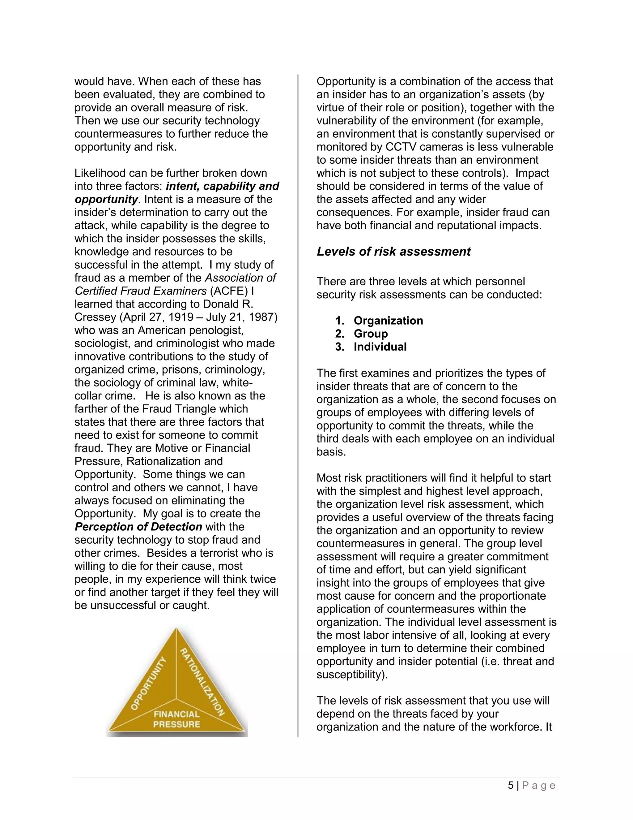 would have. When each of these has              Opportunity is a combination of the access that
been evaluated, they are combined to            an insider has to an organization’s assets (by
provide an overall measure of risk.             virtue of their role or position), together with the
Then we use our security technology             vulnerability of the environment (for example,
countermeasures to further reduce the           an environment that is constantly supervised or
opportunity and risk.                           monitored by CCTV cameras is less vulnerable
                                                to some insider threats than an environment
Likelihood can be further broken down           which is not subject to these controls). Impact
into three factors: intent, capability and      should be considered in terms of the value of
opportunity. Intent is a measure of the         the assets affected and any wider
insider’s determination to carry out the        consequences. For example, insider fraud can
attack, while capability is the degree to       have both financial and reputational impacts.
which the insider possesses the skills,
knowledge and resources to be                   Levels of risk assessment
successful in the attempt. I my study of
fraud as a member of the Association of         There are three levels at which personnel
Certified Fraud Examiners (ACFE) I              security risk assessments can be conducted:
learned that according to Donald R.
Cressey (April 27, 1919 – July 21, 1987)            1. Organization
who was an American penologist,                     2. Group
sociologist, and criminologist who made             3. Individual
innovative contributions to the study of
organized crime, prisons, criminology,          The first examines and prioritizes the types of
the sociology of criminal law, white-           insider threats that are of concern to the
collar crime. He is also known as the           organization as a whole, the second focuses on
farther of the Fraud Triangle which             groups of employees with differing levels of
states that there are three factors that        opportunity to commit the threats, while the
need to exist for someone to commit             third deals with each employee on an individual
fraud. They are Motive or Financial             basis.
Pressure, Rationalization and
Opportunity. Some things we can                 Most risk practitioners will find it helpful to start
control and others we cannot, I have            with the simplest and highest level approach,
always focused on eliminating the               the organization level risk assessment, which
Opportunity. My goal is to create the           provides a useful overview of the threats facing
Perception of Detection with the                the organization and an opportunity to review
security technology to stop fraud and           countermeasures in general. The group level
other crimes. Besides a terrorist who is        assessment will require a greater commitment
willing to die for their cause, most            of time and effort, but can yield significant
people, in my experience will think twice       insight into the groups of employees that give
or find another target if they feel they will   most cause for concern and the proportionate
be unsuccessful or caught.                      application of countermeasures within the
                                                organization. The individual level assessment is
                                                the most labor intensive of all, looking at every
                                                employee in turn to determine their combined
                                                opportunity and insider potential (i.e. threat and
                                                susceptibility).

                                                The levels of risk assessment that you use will
                                                depend on the threats faced by your
                                                organization and the nature of the workforce. It




                                                                                          5|Page
 