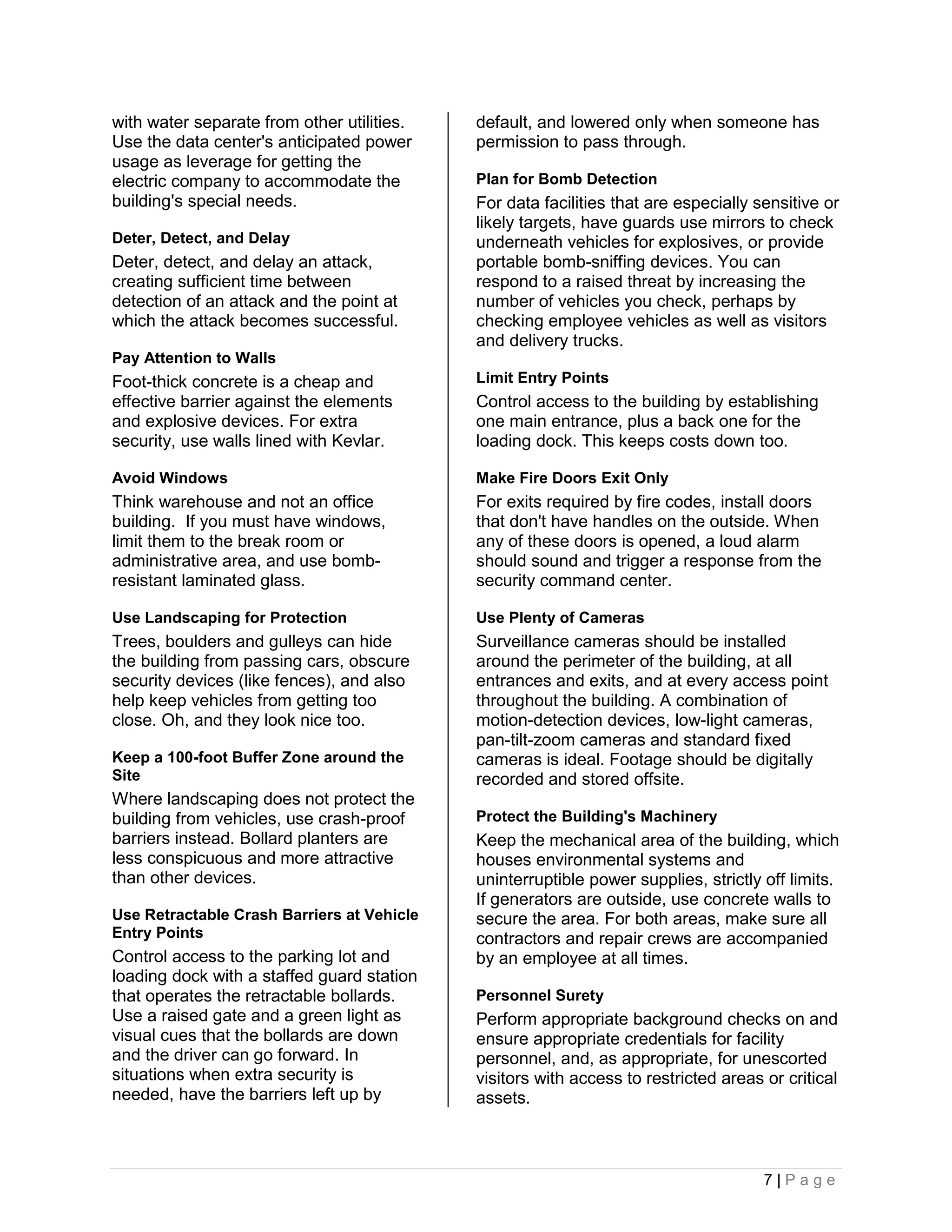 with water separate from other utilities.   default, and lowered only when someone has
Use the data center's anticipated power     permission to pass through.
usage as leverage for getting the
electric company to accommodate the         Plan for Bomb Detection
building's special needs.                   For data facilities that are especially sensitive or
                                            likely targets, have guards use mirrors to check
Deter, Detect, and Delay                    underneath vehicles for explosives, or provide
Deter, detect, and delay an attack,         portable bomb-sniffing devices. You can
creating sufficient time between            respond to a raised threat by increasing the
detection of an attack and the point at     number of vehicles you check, perhaps by
which the attack becomes successful.        checking employee vehicles as well as visitors
                                            and delivery trucks.
Pay Attention to Walls
Foot-thick concrete is a cheap and          Limit Entry Points
effective barrier against the elements      Control access to the building by establishing
and explosive devices. For extra            one main entrance, plus a back one for the
security, use walls lined with Kevlar.      loading dock. This keeps costs down too.

Avoid Windows                               Make Fire Doors Exit Only
Think warehouse and not an office           For exits required by fire codes, install doors
building. If you must have windows,         that don't have handles on the outside. When
limit them to the break room or             any of these doors is opened, a loud alarm
administrative area, and use bomb-          should sound and trigger a response from the
resistant laminated glass.                  security command center.

Use Landscaping for Protection              Use Plenty of Cameras
Trees, boulders and gulleys can hide        Surveillance cameras should be installed
the building from passing cars, obscure     around the perimeter of the building, at all
security devices (like fences), and also    entrances and exits, and at every access point
help keep vehicles from getting too         throughout the building. A combination of
close. Oh, and they look nice too.          motion-detection devices, low-light cameras,
                                            pan-tilt-zoom cameras and standard fixed
Keep a 100-foot Buffer Zone around the      cameras is ideal. Footage should be digitally
Site                                        recorded and stored offsite.
Where landscaping does not protect the
building from vehicles, use crash-proof     Protect the Building's Machinery
barriers instead. Bollard planters are      Keep the mechanical area of the building, which
less conspicuous and more attractive        houses environmental systems and
than other devices.                         uninterruptible power supplies, strictly off limits.
                                            If generators are outside, use concrete walls to
Use Retractable Crash Barriers at Vehicle   secure the area. For both areas, make sure all
Entry Points                                contractors and repair crews are accompanied
Control access to the parking lot and       by an employee at all times.
loading dock with a staffed guard station
that operates the retractable bollards.     Personnel Surety
Use a raised gate and a green light as      Perform appropriate background checks on and
visual cues that the bollards are down      ensure appropriate credentials for facility
and the driver can go forward. In           personnel, and, as appropriate, for unescorted
situations when extra security is           visitors with access to restricted areas or critical
needed, have the barriers left up by        assets.



                                                                                     7|Page
 