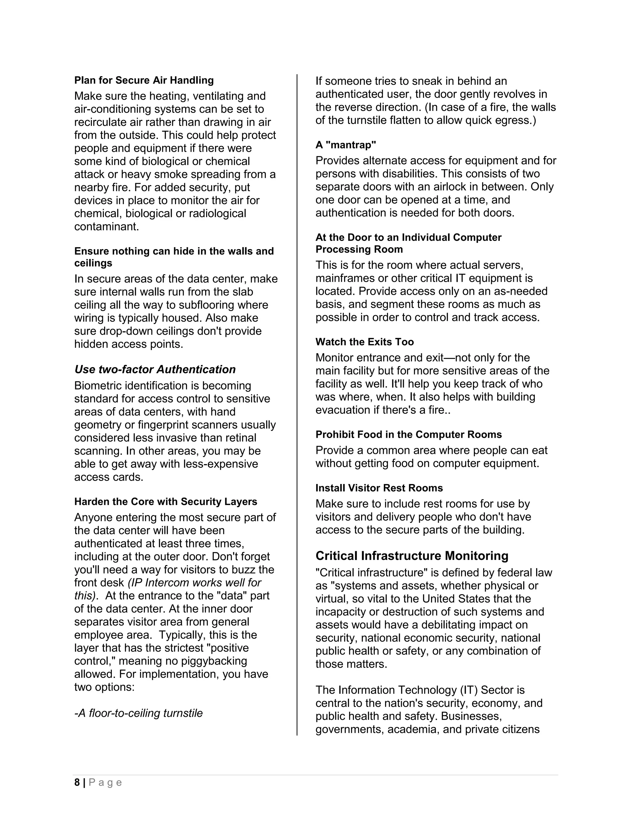 Plan for Secure Air Handling                 If someone tries to sneak in behind an
Make sure the heating, ventilating and       authenticated user, the door gently revolves in
air-conditioning systems can be set to       the reverse direction. (In case of a fire, the walls
recirculate air rather than drawing in air   of the turnstile flatten to allow quick egress.)
from the outside. This could help protect
people and equipment if there were           A "mantrap"
some kind of biological or chemical          Provides alternate access for equipment and for
attack or heavy smoke spreading from a       persons with disabilities. This consists of two
nearby fire. For added security, put         separate doors with an airlock in between. Only
devices in place to monitor the air for      one door can be opened at a time, and
chemical, biological or radiological         authentication is needed for both doors.
contaminant.
                                             At the Door to an Individual Computer
Ensure nothing can hide in the walls and     Processing Room
ceilings                                     This is for the room where actual servers,
In secure areas of the data center, make     mainframes or other critical IT equipment is
sure internal walls run from the slab        located. Provide access only on an as-needed
ceiling all the way to subflooring where     basis, and segment these rooms as much as
wiring is typically housed. Also make        possible in order to control and track access.
sure drop-down ceilings don't provide
hidden access points.                        Watch the Exits Too
                                             Monitor entrance and exit—not only for the
Use two-factor Authentication                main facility but for more sensitive areas of the
Biometric identification is becoming         facility as well. It'll help you keep track of who
standard for access control to sensitive     was where, when. It also helps with building
areas of data centers, with hand             evacuation if there's a fire..
geometry or fingerprint scanners usually
considered less invasive than retinal        Prohibit Food in the Computer Rooms
scanning. In other areas, you may be         Provide a common area where people can eat
able to get away with less-expensive         without getting food on computer equipment.
access cards.
                                             Install Visitor Rest Rooms
Harden the Core with Security Layers         Make sure to include rest rooms for use by
Anyone entering the most secure part of      visitors and delivery people who don't have
the data center will have been               access to the secure parts of the building.
authenticated at least three times,
including at the outer door. Don't forget    Critical Infrastructure Monitoring
you'll need a way for visitors to buzz the   "Critical infrastructure" is defined by federal law
front desk (IP Intercom works well for       as "systems and assets, whether physical or
this). At the entrance to the "data" part    virtual, so vital to the United States that the
of the data center. At the inner door        incapacity or destruction of such systems and
separates visitor area from general          assets would have a debilitating impact on
employee area. Typically, this is the        security, national economic security, national
layer that has the strictest "positive       public health or safety, or any combination of
control," meaning no piggybacking            those matters.
allowed. For implementation, you have
two options:                                 The Information Technology (IT) Sector is
                                             central to the nation's security, economy, and
-A floor-to-ceiling turnstile                public health and safety. Businesses,
                                             governments, academia, and private citizens



8|Page
 