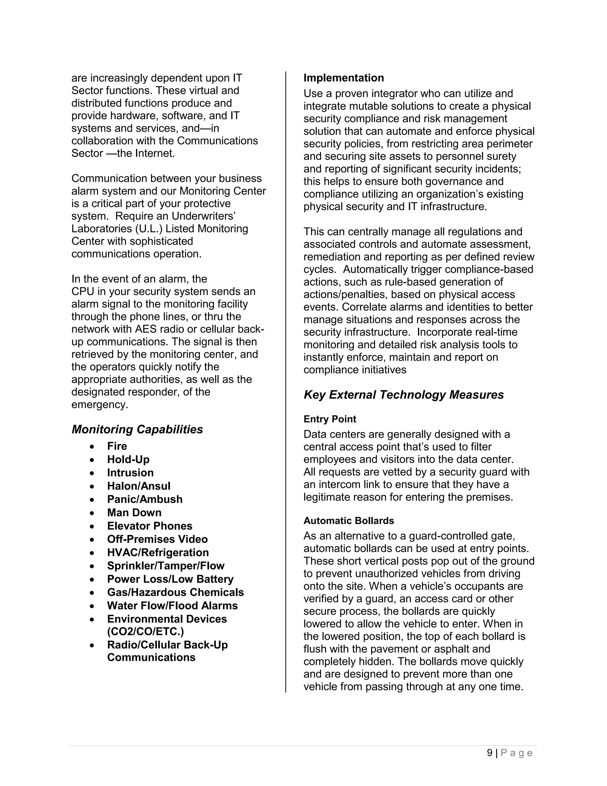 are increasingly dependent upon IT         Implementation
Sector functions. These virtual and        Use a proven integrator who can utilize and
distributed functions produce and          integrate mutable solutions to create a physical
provide hardware, software, and IT         security compliance and risk management
systems and services, and—in               solution that can automate and enforce physical
collaboration with the Communications      security policies, from restricting area perimeter
Sector —the Internet.                      and securing site assets to personnel surety
                                           and reporting of significant security incidents;
Communication between your business        this helps to ensure both governance and
alarm system and our Monitoring Center     compliance utilizing an organization’s existing
is a critical part of your protective      physical security and IT infrastructure.
system. Require an Underwriters’
Laboratories (U.L.) Listed Monitoring      This can centrally manage all regulations and
Center with sophisticated                  associated controls and automate assessment,
communications operation.                  remediation and reporting as per defined review
                                           cycles. Automatically trigger compliance-based
In the event of an alarm, the              actions, such as rule-based generation of
CPU in your security system sends an       actions/penalties, based on physical access
alarm signal to the monitoring facility    events. Correlate alarms and identities to better
through the phone lines, or thru the       manage situations and responses across the
network with AES radio or cellular back-   security infrastructure. Incorporate real-time
up communications. The signal is then      monitoring and detailed risk analysis tools to
retrieved by the monitoring center, and    instantly enforce, maintain and report on
the operators quickly notify the           compliance initiatives
appropriate authorities, as well as the
designated responder, of the               Key External Technology Measures
emergency.
                                           Entry Point
Monitoring Capabilities                    Data centers are generally designed with a
      Fire                                central access point that’s used to filter
      Hold-Up                             employees and visitors into the data center.
      Intrusion                           All requests are vetted by a security guard with
      Halon/Ansul                         an intercom link to ensure that they have a
      Panic/Ambush                        legitimate reason for entering the premises.
      Man Down
                                           Automatic Bollards
      Elevator Phones
      Off-Premises Video                  As an alternative to a guard-controlled gate,
      HVAC/Refrigeration                  automatic bollards can be used at entry points.
      Sprinkler/Tamper/Flow               These short vertical posts pop out of the ground
                                           to prevent unauthorized vehicles from driving
      Power Loss/Low Battery
                                           onto the site. When a vehicle’s occupants are
      Gas/Hazardous Chemicals
                                           verified by a guard, an access card or other
      Water Flow/Flood Alarms             secure process, the bollards are quickly
      Environmental Devices               lowered to allow the vehicle to enter. When in
       (CO2/CO/ETC.)                       the lowered position, the top of each bollard is
      Radio/Cellular Back-Up              flush with the pavement or asphalt and
       Communications                      completely hidden. The bollards move quickly
                                           and are designed to prevent more than one
                                           vehicle from passing through at any one time.




                                                                                  9|Page
 