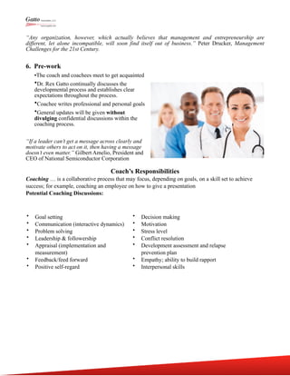 “Any organization, however, which actually believes that management and entrepreneurship are
different, let alone incompatible, will soon find itself out of business.” Peter Drucker, Management
Challenges for the 21st Century.
6. Pre-work
•The coach and coachees meet to get acquainted
•Dr. Rex Gatto continually discusses the
developmental process and establishes clear
expectations throughout the process.
•Coachee writes professional and personal goals
•General updates will be given without
divulging confidential discussions within the
coaching process.
“If a leader can’t get a message across clearly and
motivate others to act on it, then having a message
doesn’t even matter.” Gilbert Amelio, President and
CEO of National Semiconductor Corporation
Coach’s Responsibilities
Coaching … is a collaborative process that may focus, depending on goals, on a skill set to achieve
success; for example, coaching an employee on how to give a presentation
Potential Coaching Discussions:
• Goal setting
• Communication (interactive dynamics)
• Problem solving
• Leadership & followership
• Appraisal (implementation and
measurement)
• Feedback/feed forward
• Positive self-regard
• Decision making
• Motivation
• Stress level
• Conflict resolution
• Development assessment and relapse
prevention plan
• Empathy; ability to build rapport
• Interpersonal skills
 