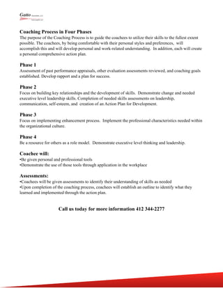Coaching Process in Four Phases
The purpose of the Coaching Process is to guide the coachees to utilize their skills to the fullest extent
possible. The coachees, by being comfortable with their personal styles and preferences, will
accomplish this and will develop personal and work-related understanding. In addition, each will create
a personal comprehensive action plan.
Phase 1
Assessment of past performance appraisals, other evaluation assessments reviewed, and coaching goals
established. Develop rapport and a plan for success.
Phase 2
Focus on building key relationships and the development of skills. Demonstrate change and needed
executive level leadership skills. Completion of needed skills assessments on leadership,
communication, self-esteem, and creation of an Action Plan for Development.
Phase 3
Focus on implementing enhancement process. Implement the professional characteristics needed within
the organizational culture.
Phase 4
Be a resource for others as a role model. Demonstrate executive level thinking and leadership.
Coachee will:
•Be given personal and professional tools
•Demonstrate the use of those tools through application in the workplace
Assessments:
•Coachees will be given assessments to identify their understanding of skills as needed
•Upon completion of the coaching process, coachees will establish an outline to identify what they
learned and implemented through the action plan.
Call us today for more information 412 344-2277
 