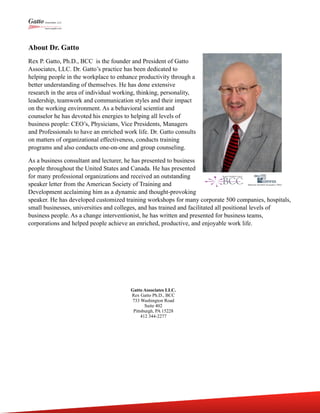 About Dr. Gatto
Rex P. Gatto, Ph.D., BCC is the founder and President of Gatto
Associates, LLC. Dr. Gatto’s practice has been dedicated to
helping people in the workplace to enhance productivity through a
better understanding of themselves. He has done extensive
research in the area of individual working, thinking, personality,
leadership, teamwork and communication styles and their impact
on the working environment. As a behavioral scientist and
counselor he has devoted his energies to helping all levels of
business people: CEO’s, Physicians, Vice Presidents, Managers
and Professionals to have an enriched work life. Dr. Gatto consults
on matters of organizational effectiveness, conducts training
programs and also conducts one-on-one and group counseling.
As a business consultant and lecturer, he has presented to business
people throughout the United States and Canada. He has presented
for many professional organizations and received an outstanding
speaker letter from the American Society of Training and
Development acclaiming him as a dynamic and thought-provoking
speaker. He has developed customized training workshops for many corporate 500 companies, hospitals,
small businesses, universities and colleges, and has trained and facilitated all positional levels of
business people. As a change interventionist, he has written and presented for business teams,
corporations and helped people achieve an enriched, productive, and enjoyable work life.
Gatto Associates LLC.
Rex Gatto Ph.D., BCC
733 Washington Road
Suite 402
Pittsburgh, PA 15228
412 344-2277
 