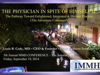 THE PHYSICIAN IN SPITE OF HIMSELF II: 
The Pathway Toward Enlightened, Integrated & Holistic Practice 
(The Adventure Continues!) 
Louis B. Cady, MD – CEO & Founder –– CCaaddyy WWeellllnneessss IInnssttiittuuttee 
5th Annual MMH CONFERENCE – San Antonio , TX 
Friday, September 19, 2014 
 