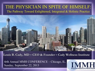 4rth Annual MMH CONFERENCE – Chicago, IL.
Sunday, September 22, 2013
THE PHYSICIAN IN SPITE OF HIMSELF:
The Pathway Toward Enlightened, Integrated & Holistic Practice
Louis B. Cady, MD – CEO & Founder – Cady Wellness InstituteLouis B. Cady, MD – CEO & Founder – Cady Wellness Institute
 