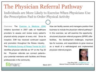 The Physician Referral Pathway 1 Overview : The  Exercise is Medicine (EIM)  initiative launched in 2007 calls on healthcare providers to assess and review every patient’s physical activity program at every visit.  Since its inception, EIM has received continued support and promotion throughout the fitness industry.  The  Worldwide Survey of Fitness Trends for 2011  identifies physician referrals as 10 th  on the Top 20 list.  Physician referrals can connect patients--your potential members--with facilities and fitness professionals in the community. Individuals are More Likely to Exercise When Physicians Use the Prescription Pad to Order Physical Activity How can facility owners and managers position their business to include the physician referral pathway?  In this overview, we will examine the opportunity  structured physician referral programs (SPRP) offer  facilities,  the development challenges, important tips for success, and expectations to grow revenue as a result of a well-designed and implemented physician referral program.   March 2011 Cary Wing, EdD –  [email_address] Medical Fitness Consultant and Expert for Fitmarc  