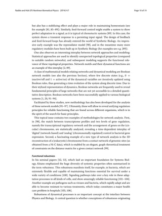 Radde and Hütt EPJ Nonlinear Biomedical Physics (2016) 4:7 Page 10 of 19
but also has a stabilizing effect and plays a major role in maintaining homeostasis (see
for example [81, 85–89]). Similarly, feed-forward control might enable a system to show
perfect adaptation to a signal, as it is typical of chemotactic systems [89]. In this case, the
system shows a transient response to a persisting input signal. The design of feedback
and feed-forward loops has already entered the world of Synthetic Biology. An impres-
sive early example was the repressilator model [90], and in the meantime many more
regulatory modules have been built up in Synthetic Biology (for examples see e.g. [89]).
One also observes an interesting interplay between network approaches and modeling:
Statistical approaches are used to identify unexpected topological properties (compared
to suitable random networks), and subsequent modeling supports the functional rele-
vance of these topological properties. Network motifs and their dynamical functions are
an example of this interplay [2, 89].
A class of mathematical models relating networks and dynamical modeling are Boolean
network models (see also the previous Section), where few discrete states (e.g., 0 =
inactive/off and 1 = active/on) of the dynamical variables are iteratively updated using
Boolean rules, thus generating a time evolution of the system along discrete time. Due to
their stylized representation of dynamics, Boolean networks are frequently used to reveal
fundamental principles of large networks that are not yet accessible to a detailed quanti-
tative description. Boolean networks have been successfully applied to various biological
systems [1, 24, 91–94].
Facilitated by these studies, new methodology has also been developed for the analysis
of these network models [95–97]. Ultimately, these will allow to reveal unifying regulation
principles for reliable functioning that are found across different organisms, which is in
the spirit of the search for basic principles.
This topical issue contains two examples of methodologies for network analysis. First,
in [98], the match between transcriptome profiles and two levels of gene regulation,
namely the transcriptional regulatory network and the arrangement of genes on the (cir-
cular) chromosome, are statistically analyzed, revealing a time-dependent interplay of
‘digital’ (network-based) and ‘analog’ (chromosomally regulated) control in bacterial gene
expression. Second, a fascinating example of a new type of network analysis is the 3D
reconstruction of a (eukaryotic) chromosome from a contact network of genomic sites (as
obtained from a Hi-C data), which is enabled by an elegant, graph-theoretical treatment
of constraints on the distance matrix for a given contact network [99].
Functional robustness
In his seminal papers [52, 53], which laid an important foundation for Systems Biol-
ogy, Kitano emphasized the huge diversity of systemic properties often summarized in
the term robustness. This robustness manifests itself, for example, in bacteria, which are
extremely flexible and capable of maintaining functions essential for survival under a
wide variety of conditions [100]. Signaling pathways take over a key role in these adap-
tation processes in all kinds of cells, and show amazingly reliable functioning [101–104].
Another example are pathogens such as viruses and bacteria, which rapidly adapt and are
able to become resistant to various treatments, which today constitutes a major health
care problem in hospitals [105, 106].
Robustness of dynamical processes is an important concept at the interface between
Physics and Biology. A central question is whether conceptions of robustness originating
 