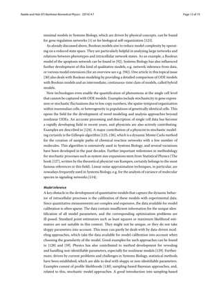 Radde and Hütt EPJ Nonlinear Biomedical Physics (2016) 4:7 Page 12 of 19
minimal models in Systems Biology, which are driven by physical concepts, can be found
for gene regulation networks [1] or for biological self-organization [123].
As already discussed above, Boolean models aim to reduce model complexity by operat-
ing on a reduced state space. They are particularly helpful in analysing large networks and
relations between phenotypes and intracellular network states. As an example, a Boolean
model of the apoptosis network can be found in [92]. Systems Biology has also influenced
further development of this kind of qualitative models, e.g. network inference from data,
or various model extensions (for an overview see e.g. [94]). One article in this topical issue
[30] also deals with Boolean modeling by providing a detailed comparison of ODE models
with Boolean models and an intermediate, continuous-time class of models, called hybrid
models.
New technologies even enable the quantification of phenomena at the single cell level
that cannot be captured with ODE models. Examples include stochasticity in gene expres-
sion or stochastic fluctuations due to low copy numbers, the spatio-temporal organization
within mammalian cells, or heterogeneity in populations of genetically identical cells. This
opens the field for the development of novel modeling and analysis approaches beyond
nonlinear ODEs. An accurate processing and description of single cell data has become
a rapidly developing field in recent years, and physicists are also actively contributing.
Examples are described in [124]. A major contribution of a physicist to stochastic model-
ing certainly is the Gillespie algorithm [125, 126], which is a dynamic Monte Carlo method
for the creation of sample paths of chemical reaction networks with a low number of
molecules. This algorithm is extensively used in Systems Biology, and several variations
have been developed in the past decades. Further important milestones in methodology
for stochastic processes such as system size expansions stem from Statistical Physics (The
book [127], written by the theoretical physicist van Kampen, certainly belongs to the most
famous references in this field). Linear noise approximation techniques, in particular, are
nowadays frequently used in Systems Biology, e.g. for the analysis of variance of molecular
species in signaling networks [114].
Model inference
A key obstacle in the development of quantitative models that capture the dynamic behav-
ior of intracellular processes is the calibration of these models with experimental data.
Since quantitative measurements are complex and expensive, the data available for model
calibration is often sparse. The data contain insufficient information for the unique iden-
tification of all model parameters, and the corresponding optimization problems are
ill-posed. Standard point estimators such as least squares or maximum likelihood esti-
mators are not suitable in this context. They might not be unique, or they do not take
sloppy parameters into account. This issue can partly be dealt with by data-driven mod-
eling approaches, which take the data available for model calibration into account when
choosing the granularity of the model. Good examples for such approaches can be found
in [128] and [59]. Physics has also contributed to method development for revealing
and handling non-identifiable parameters, especially for nonlinear models [129]. Further-
more, driven by current problems and challenges in Systems Biology, statistical methods
have been established, which are able to deal with sloppy or non-identifiable parameters.
Examples consist of profile likelihoods [130], sampling-based Bayesian approaches, and,
related to this, stochastic model approaches. A good introduction into sampling-based
 