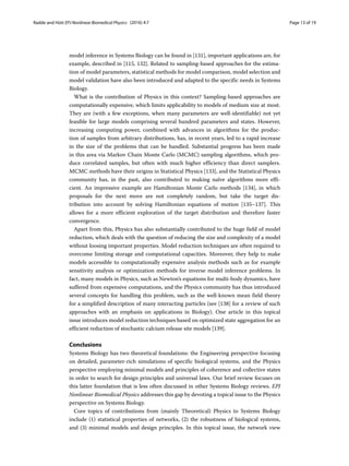 Radde and Hütt EPJ Nonlinear Biomedical Physics (2016) 4:7 Page 13 of 19
model inference in Systems Biology can be found in [131], important applications are, for
example, described in [115, 132]. Related to sampling-based approaches for the estima-
tion of model parameters, statistical methods for model comparison, model selection and
model validation have also been introduced and adapted to the specific needs in Systems
Biology.
What is the contribution of Physics in this context? Sampling-based approaches are
computationally expensive, which limits applicability to models of medium size at most.
They are (with a few exceptions, when many parameters are well-identifiable) not yet
feasible for large models comprising several hundred parameters and states. However,
increasing computing power, combined with advances in algorithms for the produc-
tion of samples from arbitrary distributions, has, in recent years, led to a rapid increase
in the size of the problems that can be handled. Substantial progress has been made
in this area via Markov Chain Monte Carlo (MCMC) sampling algorithms, which pro-
duce correlated samples, but often with much higher efficiency than direct samplers.
MCMC methods have their origins in Statistical Physics [133], and the Statistical Physics
community has, in the past, also contributed to making naïve algorithms more effi-
cient. An impressive example are Hamiltonian Monte Carlo methods [134], in which
proposals for the next move are not completely random, but take the target dis-
tribution into account by solving Hamiltonian equations of motion [135–137]. This
allows for a more efficient exploration of the target distribution and therefore faster
convergence.
Apart from this, Physics has also substantially contributed to the huge field of model
reduction, which deals with the question of reducing the size and complexity of a model
without loosing important properties. Model reduction techniques are often required to
overcome limiting storage and computational capacities. Moreover, they help to make
models accessible to computationally expensive analysis methods such as for example
sensitivity analysis or optimization methods for inverse model inference problems. In
fact, many models in Physics, such as Newton’s equations for multi-body dynamics, have
suffered from expensive computations, and the Physics community has thus introduced
several concepts for handling this problem, such as the well-known mean field theory
for a simplified description of many interacting particles (see [138] for a review of such
approaches with an emphasis on applications in Biology). One article in this topical
issue introduces model reduction techniques based on optimized state aggregation for an
efficient reduction of stochastic calcium release site models [139].
Conclusions
Systems Biology has two theoretical foundations: the Engineering perspective focusing
on detailed, parameter-rich simulations of specific biological systems, and the Physics
perspective employing minimal models and principles of coherence and collective states
in order to search for design principles and universal laws. Our brief review focuses on
this latter foundation that is less often discussed in other Systems Biology reviews. EPJ
Nonlinear Biomedical Physics addresses this gap by devoting a topical issue to the Physics
perspective on Systems Biology.
Core topics of contributions from (mainly Theoretical) Physics to Systems Biology
include (1) statistical properties of networks, (2) the robustness of biological systems,
and (3) minimal models and design principles. In this topical issue, the network view
 