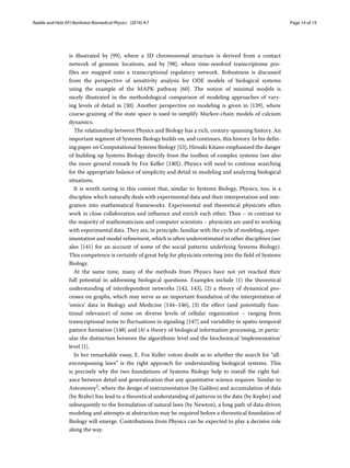 Radde and Hütt EPJ Nonlinear Biomedical Physics (2016) 4:7 Page 14 of 19
is illustrated by [99], where a 3D chromosomal structure is derived from a contact
network of genomic locations, and by [98], where time-resolved transcriptome pro-
files are mapped onto a transcriptional regulatory network. Robustness is discussed
from the perspective of sensitivity analysis for ODE models of biological systems
using the example of the MAPK pathway [60]. The notion of minimal models is
nicely illustrated in the methodological comparison of modeling approaches of vary-
ing levels of detail in [30]. Another perspective on modeling is given in [139], where
coarse-graining of the state space is used to simplify Markov-chain models of calcium
dynamics.
The relationship between Physics and Biology has a rich, century-spanning history. An
important segment of Systems Biology builds on, and continues, this history. In his defin-
ing paper on Computational Systems Biology [53], Hiroaki Kitano emphasized the danger
of building up Systems Biology directly from the toolbox of complex systems (see also
the more general remark by Fox Keller [140]). Physics will need to continue searching
for the appropriate balance of simplicity and detail in modeling and analyzing biological
situations.
It is worth noting in this context that, similar to Systems Biology, Physics, too, is a
discipline which naturally deals with experimental data and their interpretation and inte-
gration into mathematical frameworks. Experimental and theoretical physicists often
work in close collaboration and influence and enrich each other. Thus – in contrast to
the majority of mathematicians and computer scientists – physicists are used to working
with experimental data. They are, in principle, familiar with the cycle of modeling, exper-
imentation and model refinement, which is often underestimated in other disciplines (see
also [141] for an account of some of the social patterns underlying Systems Biology).
This competence is certainly of great help for physicists entering into the field of Systems
Biology.
At the same time, many of the methods from Physics have not yet reached their
full potential in addressing biological questions. Examples include (1) the theoretical
understanding of interdependent networks [142, 143], (2) a theory of dynamical pro-
cesses on graphs, which may serve as an important foundation of the interpretation of
‘omics’ data in Biology and Medicine [144–146], (3) the effect (and potentially func-
tional relevance) of noise on diverse levels of cellular organization – ranging from
transcriptional noise to fluctuations in signaling [147] and variability in spatio-temporal
pattern formation [148] and (4) a theory of biological information processing, in partic-
ular the distinction between the algorithmic level and the biochemical ‘implementation’
level [1].
In her remarkable essay, E. Fox Keller voices doubt as to whether the search for “all-
encompassing laws” is the right approach for understanding biological systems. This
is precisely why the two foundations of Systems Biology help to install the right bal-
ance between detail and generalization that any quantitative science requires. Similar to
Astronomy2, where the design of instrumentation (by Galileo) and accumulation of data
(by Brahe) has lead to a theoretical understanding of patterns in the data (by Kepler) and
subsequently to the formulation of natural laws (by Newton), a long path of data-driven
modeling and attempts at abstraction may be required before a theoretical foundation of
Biology will emerge. Contributions from Physics can be expected to play a decisive role
along the way.
 