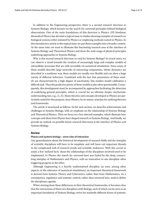 Radde and Hütt EPJ Nonlinear Biomedical Physics (2016) 4:7 Page 2 of 19
In addition to the Engineering perspective, there is a second research direction in
Systems Biology, which focuses on the search for universal principles behind biological
observations. One of the main foundations of this direction is Physics. EPJ Nonlinear
Biomedical Physics has devoted a topical issue to studies showing examples of research on
biological systems either initiated by Physics or employing methods rooted in Physics. In
this introductory article to the topical issue, we put these examples into a broader context.
At the same time, we want to illustrate this fascinating research area at the interface of
Systems Biology and Theoretical Physics and show the wide range of physical principles
underlying approaches in Systems Biology.
Why is this second research direction so vital for Systems Biology? In recent years, we
can observe a trend towards the creation of increasingly large and complex models of
intracellular processes that are only accessible via numerical simulations. Since many of
these models describe large networks of interacting components, whose dynamics are
described in a nonlinear way, these models are usually very flexible and can show a huge
variety of different behaviors. Combined with the fact that parameters of these mod-
els are characterized by a high degree of uncertainty, this renders model calibration a
difficult task. Thus the predictive power of these models is also often questionable. Conse-
quently, this development must be accompanied by approaches facilitating the detection
of underlying general principles, which is crucial for an ultimate deeper mechanistic
understanding (see, e.g., [1, 2]). Many theories and concepts developed in Physics are par-
ticularly suited for this purpose, since Physics, by its nature, searches for unifying theories
and frameworks.
The article is structured as follows. In the next section, we describe achievements and
challenges in Systems Biology, with an emphasis on the relationship of Systems Biology
and Theoretical Physics. Then we focus on a few selected examples, which illustrate how
concepts and ideas from Physics have shaped research in Systems Biology. And finally, we
provide an outlook on possible future research directions at the interface of Physics and
Systems Biology.
Review
Physics and systems biology – some rules of interaction
Any generalization about the historical development of research fields and the interplay
of scientific disciplines will have to be simplistic and will leave out important threads
in the complicated web of research trends and scientific endeavors. With this caveat in
mind, a few ‘stylized facts’ about the relationships of the disciplines involved need to be
emphasized. In Physics the search for universal laws was fueled by the deep, century-
long interplay of Mathematics and Physics, with an innovation in one discipline often
triggering progress in the other.
Although Engineering is a heavily mathematized discipline (as seen, among other
aspects, in the relevance of numerical simulations), an important theoretical framework
is derived from Systems Theory and Cybernetics, rather than from Mathematics. As a
consequence, regulation and systemic control, rather than universal laws, tend to define
the disciplinary agenda.
When starting from these differences in their theoretical frameworks, it becomes clear
that the interactions of these two disciplines with Biology, each of which can be seen as an
important foundation of Systems Biology, strive for markedly different forms of systemic
 