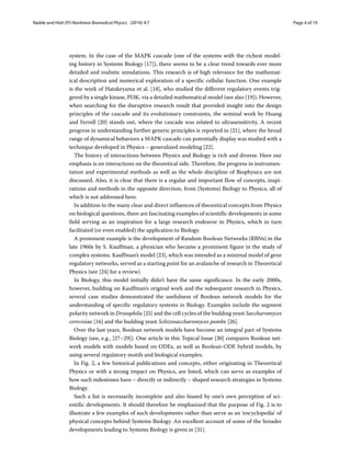 Radde and Hütt EPJ Nonlinear Biomedical Physics (2016) 4:7 Page 4 of 19
system. In the case of the MAPK cascade (one of the systems with the richest model-
ing history in Systems Biology [17]), there seems to be a clear trend towards ever more
detailed and realistic simulations. This research is of high relevance for the mathemat-
ical description and numerical exploration of a specific cellular function. One example
is the work of Hatakeyama et al. [18], who studied the different regulatory events trig-
gered by a single kinase, PI3K, via a detailed mathematical model (see also [19]). However,
when searching for the disruptive research result that provided insight into the design
principles of the cascade and its evolutionary constraints, the seminal work by Huang
and Ferrell [20] stands out, where the cascade was related to ultrasensitivity. A recent
progress in understanding further generic principles is reported in [21], where the broad
range of dynamical behaviors a MAPK cascade can potentially display was studied with a
technique developed in Physics – generalized modeling [22].
The history of interactions between Physics and Biology is rich and diverse. Here our
emphasis is on interactions on the theoretical side. Therefore, the progress in instrumen-
tation and experimental methods as well as the whole discipline of Biophysics are not
discussed. Also, it is clear that there is a regular and important flow of concepts, inspi-
rations and methods in the opposite direction, from (Systems) Biology to Physics, all of
which is not addressed here.
In addition to the many clear and direct influences of theoretical concepts from Physics
on biological questions, there are fascinating examples of scientific developments in some
field serving as an inspiration for a large research endeavor in Physics, which in turn
facilitated (or even enabled) the application to Biology.
A prominent example is the development of Random Boolean Networks (RBNs) in the
late 1960s by S. Kauffman, a physician who became a prominent figure in the study of
complex systems. Kauffman’s model [23], which was intended as a minimal model of gene
regulatory networks, served as a starting point for an avalanche of research in Theoretical
Physics (see [24] for a review).
In Biology, this model initially didn’t have the same significance. In the early 2000s,
however, building on Kauffman’s original work and the subsequent research in Physics,
several case studies demonstrated the usefulness of Boolean network models for the
understanding of specific regulatory systems in Biology. Examples include the segment
polarity network in Drosophila [25] and the cell cycles of the budding yeast Saccharomyces
cerevisiae [16] and the budding yeast Schizosaccharomyces pombe [26].
Over the last years, Boolean network models have become an integral part of Systems
Biology (see, e.g., [27–29]). One article in this Topical Issue [30] compares Boolean net-
work models with models based on ODEs, as well as Boolean-ODE hybrid models, by
using several regulatory motifs and biological examples.
In Fig. 2, a few historical publications and concepts, either originating in Theoretical
Physics or with a strong impact on Physics, are listed, which can serve as examples of
how such milestones have – directly or indirectly – shaped research strategies in Systems
Biology.
Such a list is necessarily incomplete and also biased by one’s own perception of sci-
entific developments. It should therefore be emphasized that the purpose of Fig. 2 is to
illustrate a few examples of such developments rather than serve as an ‘encyclopedia’ of
physical concepts behind Systems Biology. An excellent account of some of the broader
developments leading to Systems Biology is given in [31].
 