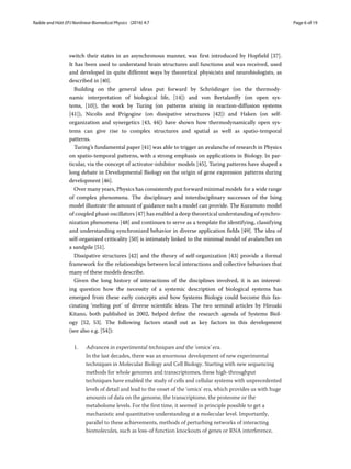 Radde and Hütt EPJ Nonlinear Biomedical Physics (2016) 4:7 Page 6 of 19
switch their states in an asynchronous manner, was first introduced by Hopfield [37].
It has been used to understand brain structures and functions and was received, used
and developed in quite different ways by theoretical physicists and neurobiologists, as
described in [40].
Building on the general ideas put forward by Schrödinger (on the thermody-
namic interpretation of biological life, [14]) and von Bertalanffy (on open sys-
tems, [10]), the work by Turing (on patterns arising in reaction-diffusion systems
[41]), Nicolis and Prigogine (on dissipative structures [42]) and Haken (on self-
organization and synergetics [43, 44]) have shown how thermodynamically open sys-
tems can give rise to complex structures and spatial as well as spatio-temporal
patterns.
Turing’s fundamental paper [41] was able to trigger an avalanche of research in Physics
on spatio-temporal patterns, with a strong emphasis on applications in Biology. In par-
ticular, via the concept of activator-inhibitor models [45], Turing patterns have shaped a
long debate in Developmental Biology on the origin of gene expression patterns during
development [46].
Over many years, Physics has consistently put forward minimal models for a wide range
of complex phenomena. The disciplinary and interdisciplinary successes of the Ising
model illustrate the amount of guidance such a model can provide. The Kuramoto model
of coupled phase oscillators [47] has enabled a deep theoretical understanding of synchro-
nization phenomena [48] and continues to serve as a template for identifying, classifying
and understanding synchronized behavior in diverse application fields [49]. The idea of
self-organized criticality [50] is intimately linked to the minimal model of avalanches on
a sandpile [51].
Dissipative structures [42] and the theory of self-organization [43] provide a formal
framework for the relationships between local interactions and collective behaviors that
many of these models describe.
Given the long history of interactions of the disciplines involved, it is an interest-
ing question how the necessity of a systemic description of biological systems has
emerged from these early concepts and how Systems Biology could become this fas-
cinating ‘melting pot’ of diverse scientific ideas. The two seminal articles by Hiroaki
Kitano, both published in 2002, helped define the research agenda of Systems Biol-
ogy [52, 53]. The following factors stand out as key factors in this development
(see also e.g. [54]):
1. Advances in experimental techniques and the ‘omics’ era.
In the last decades, there was an enormous development of new experimental
techniques in Molecular Biology and Cell Biology. Starting with new sequencing
methods for whole genomes and transcriptomes, these high-throughput
techniques have enabled the study of cells and cellular systems with unprecedented
levels of detail and lead to the onset of the ‘omics’ era, which provides us with huge
amounts of data on the genome, the transcriptome, the proteome or the
metabolome levels. For the first time, it seemed in principle possible to get a
mechanistic and quantitative understanding at a molecular level. Importantly,
parallel to these achievements, methods of perturbing networks of interacting
biomolecules, such as loss-of function knockouts of genes or RNA interference,
 