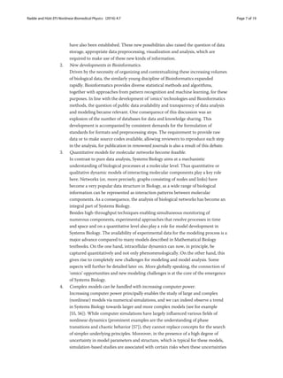 Radde and Hütt EPJ Nonlinear Biomedical Physics (2016) 4:7 Page 7 of 19
have also been established. These new possibilities also raised the question of data
storage, appropriate data preprocessing, visualization and analysis, which are
required to make use of these new kinds of information.
2. New developments in Bioinformatics.
Driven by the necessity of organizing and contextualizing these increasing volumes
of biological data, the similarly young discipline of Bioinformatics expanded
rapidly. Bioinformatics provides diverse statistical methods and algorithms,
together with approaches from pattern recognition and machine learning, for these
purposes. In line with the development of ‘omics’ technologies and Bioinformatics
methods, the question of public data availability and transparency of data analysis
and modeling became relevant. One consequence of this discussion was an
explosion of the number of databases for data and knowledge sharing. This
development is accompanied by consistent demands for the formulation of
standards for formats and preprocessing steps. The requirement to provide raw
data or to make source codes available, allowing reviewers to reproduce each step
in the analysis, for publication in renowned journals is also a result of this debate.
3. Quantitative models for molecular networks become feasible.
In contrast to pure data analysis, Systems Biology aims at a mechanistic
understanding of biological processes at a molecular level. Thus quantitative or
qualitative dynamic models of interacting molecular components play a key role
here. Networks (or, more precisely, graphs consisting of nodes and links) have
become a very popular data structure in Biology, as a wide range of biological
information can be represented as interaction patterns between molecular
components. As a consequence, the analysis of biological networks has become an
integral part of Systems Biology.
Besides high-throughput techniques enabling simultaneous monitoring of
numerous components, experimental approaches that resolve processes in time
and space and on a quantitative level also play a role for model development in
Systems Biology. The availability of experimental data for the modeling process is a
major advance compared to many models described in Mathematical Biology
textbooks. On the one hand, intracellular dynamics can now, in principle, be
captured quantitatively and not only phenomenologically. On the other hand, this
gives rise to completely new challenges for modeling and model analysis. Some
aspects will further be detailed later on. More globally speaking, the connection of
‘omics’ opportunities and new modeling challenges is at the core of the emergence
of Systems Biology.
4. Complex models can be handled with increasing computer power.
Increasing computer power principally enables the study of large and complex
(nonlinear) models via numerical simulations, and we can indeed observe a trend
in Systems Biology towards larger and more complex models (see for example
[55, 56]). While computer simulations have largely influenced various fields of
nonlinear dynamics (prominent examples are the understanding of phase
transitions and chaotic behavior [57]), they cannot replace concepts for the search
of simpler underlying principles. Moreover, in the presence of a high degree of
uncertainty in model parameters and structure, which is typical for these models,
simulation-based studies are associated with certain risks when these uncertainties
 