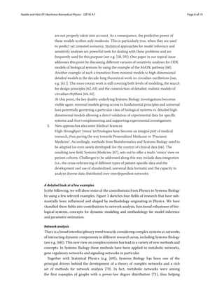 Radde and Hütt EPJ Nonlinear Biomedical Physics (2016) 4:7 Page 8 of 19
are not properly taken into account. As a consequence, the predictive power of
these models is often only moderate. This is particularly true, when they are used
to predict yet untested scenarios. Statistical approaches for model inference and
sensitivity analyses are powerful tools for dealing with these problems and are
frequently used for this purpose (see e.g. [58, 59]). One paper in our topical issue
addresses this point by discussing different variants of sensitivity analyses for ODE
models of biological systems by using the example of the MAPK pathway [60].
Another example of such a transition from minimal models to high-dimensional
detailed models is the decade-long theoretical work on circadian oscillations [see,
e.g. [61]]. The more recent work is still covering both levels of modeling, the search
for design principles [62, 63] and the construction of detailed, realistic models of
circadian rhythms [64, 65].
At this point, the key duality underlying Systems Biology investigations becomes
visible again: minimal models giving access to fundamental principles and universal
laws potentially governing a particular class of biological systems vs. detailed high-
dimensional models allowing a direct validation of experimental data for specific
systems and thus complementing and supporting experimental investigations.
5. New approaches also enter Medical Sciences.
High-throughput ‘omics’ technologies have become an integral part of medical
research, thus paving the way towards Personalized Medicine or ‘Precision
Medicine’. Accordingly, methods from Bioinformatics and Systems Biology need to
be adapted (or even newly developed) for the context of clinical data [66]. The
resulting new field, Systems Medicine [67], sets out to offer a multi-‘omics’ view on
patient cohorts. Challenges to be addressed along this way include data integration
(i.e., the cross-referencing of different types of patient-specific data and the
development and use of standardized, universal data formats) and the capacity to
analyze diverse data distributed over interdependent networks.
A detailed look at a few examples
In the following, we will show some of the contributions from Physics to Systems Biology
by using a few selected examples. Figure 3 sketches four fields of research that have sub-
stantially been influenced and shaped by methodology originating in Physics. We have
classified these fields into contributions to network analysis, functional robustness of bio-
logical systems, concepts for dynamic modeling and methodology for model inference
and parameter estimation.
Network analysis
There is a broad interdisciplinary trend towards considering complex systems as networks
of interacting dynamic components in different research areas, including Systems Biology
(see e.g. [68]). This new view on complex systems has lead to a variety of new methods and
concepts. In Systems Biology these methods have been applied to metabolic networks,
gene regulatory networks and signaling networks in particular.
Together with Statistical Physics (e.g. [69]), Systems Biology has been one of the
principal drivers behind the development of a theory of complex networks and a rich
set of methods for network analysis [70]. In fact, metabolic networks were among
the first examples of graphs with a power-law degree distribution [71], thus helping
 