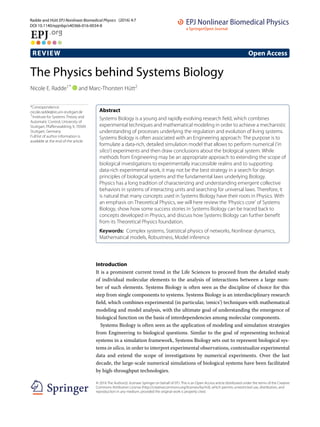 Radde and Hütt EPJ Nonlinear Biomedical Physics (2016) 4:7
DOI 10.1140/epjnbp/s40366-016-0034-8
REVIEW Open Access
The Physics behind Systems Biology
Nicole E. Radde1* and Marc-Thorsten Hütt2
*Correspondence:
nicole.radde@ist.uni-stuttgart.de
1Institute for Systems Theory and
Automatic Control, University of
Stuttgart, Pfaffenwaldring 9, 70569
Stuttgart, Germany
Full list of author information is
available at the end of the article
Abstract
Systems Biology is a young and rapidly evolving research field, which combines
experimental techniques and mathematical modeling in order to achieve a mechanistic
understanding of processes underlying the regulation and evolution of living systems.
Systems Biology is often associated with an Engineering approach: The purpose is to
formulate a data-rich, detailed simulation model that allows to perform numerical (‘in
silico’) experiments and then draw conclusions about the biological system. While
methods from Engineering may be an appropriate approach to extending the scope of
biological investigations to experimentally inaccessible realms and to supporting
data-rich experimental work, it may not be the best strategy in a search for design
principles of biological systems and the fundamental laws underlying Biology.
Physics has a long tradition of characterizing and understanding emergent collective
behaviors in systems of interacting units and searching for universal laws. Therefore, it
is natural that many concepts used in Systems Biology have their roots in Physics. With
an emphasis on Theoretical Physics, we will here review the ‘Physics core’ of Systems
Biology, show how some success stories in Systems Biology can be traced back to
concepts developed in Physics, and discuss how Systems Biology can further benefit
from its Theoretical Physics foundation.
Keywords: Complex systems, Statistical physics of networks, Nonlinear dynamics,
Mathematical models, Robustness, Model inference
Introduction
It is a prominent current trend in the Life Sciences to proceed from the detailed study
of individual molecular elements to the analysis of interactions between a large num-
ber of such elements. Systems Biology is often seen as the discipline of choice for this
step from single components to systems. Systems Biology is an interdisciplinary research
field, which combines experimental (in particular, ‘omics’) techniques with mathematical
modeling and model analysis, with the ultimate goal of understanding the emergence of
biological function on the basis of interdependencies among molecular components.
Systems Biology is often seen as the application of modeling and simulation strategies
from Engineering to biological questions. Similar to the goal of representing technical
systems in a simulation framework, Systems Biology sets out to represent biological sys-
tems in silico, in order to interpret experimental observations, contextualize experimental
data and extend the scope of investigations by numerical experiments. Over the last
decade, the large-scale numerical simulations of biological systems have been facilitated
by high-throughput technologies.
© 2016 The Author(s). licensee Springer on behalf of EPJ. This is an Open Access article distributed under the terms of the Creative
Commons Attribution License (http://creativecommons.org/licenses/by/4.0), which permits unrestricted use, distribution, and
reproduction in any medium, provided the original work is properly cited.
 